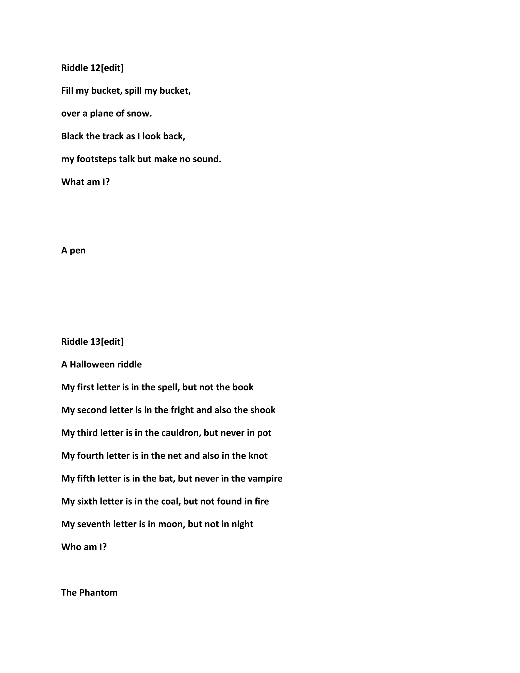 Riddle 12[edit]
Fill my bucket, spill my bucket,
over a plane of snow.
Black the track as I look back,
my footsteps talk but make no sound.
What am I?
A pen
Riddle 13[edit]
A Halloween riddle
My first letter is in the spell, but not the book
My second letter is in the fright and also the shook
My third letter is in the cauldron, but never in pot
My fourth letter is in the net and also in the knot
My fifth letter is in the bat, but never in the vampire
My sixth letter is in the coal, but not found in fire
My seventh letter is in moon, but not in night
Who am I?
The Phantom
 