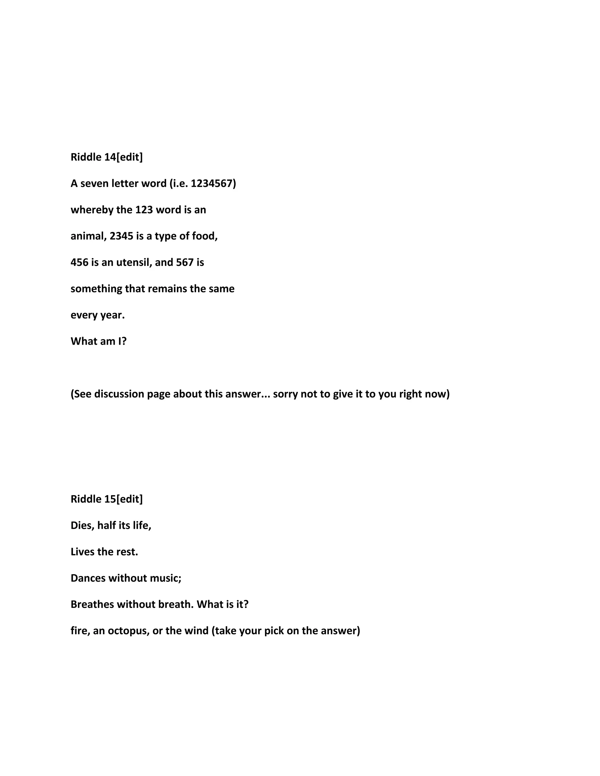 Riddle 14[edit]
A seven letter word (i.e. 1234567)
whereby the 123 word is an
animal, 2345 is a type of food,
456 is an utensil, and 567 is
something that remains the same
every year.
What am I?
(See discussion page about this answer... sorry not to give it to you right now)
Riddle 15[edit]
Dies, half its life,
Lives the rest.
Dances without music;
Breathes without breath. What is it?
fire, an octopus, or the wind (take your pick on the answer)
 