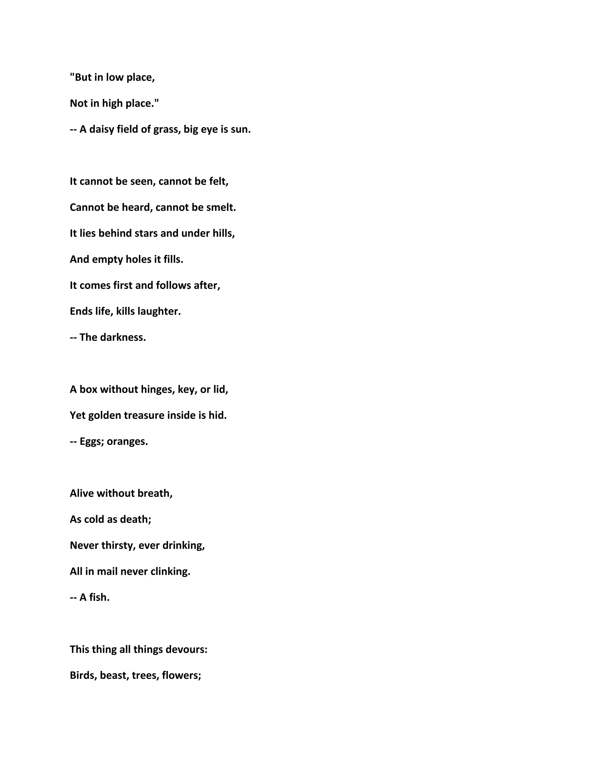 "But in low place,
Not in high place."
-- A daisy field of grass, big eye is sun.
It cannot be seen, cannot be felt,
Cannot be heard, cannot be smelt.
It lies behind stars and under hills,
And empty holes it fills.
It comes first and follows after,
Ends life, kills laughter.
-- The darkness.
A box without hinges, key, or lid,
Yet golden treasure inside is hid.
-- Eggs; oranges.
Alive without breath,
As cold as death;
Never thirsty, ever drinking,
All in mail never clinking.
-- A fish.
This thing all things devours:
Birds, beast, trees, flowers;
 