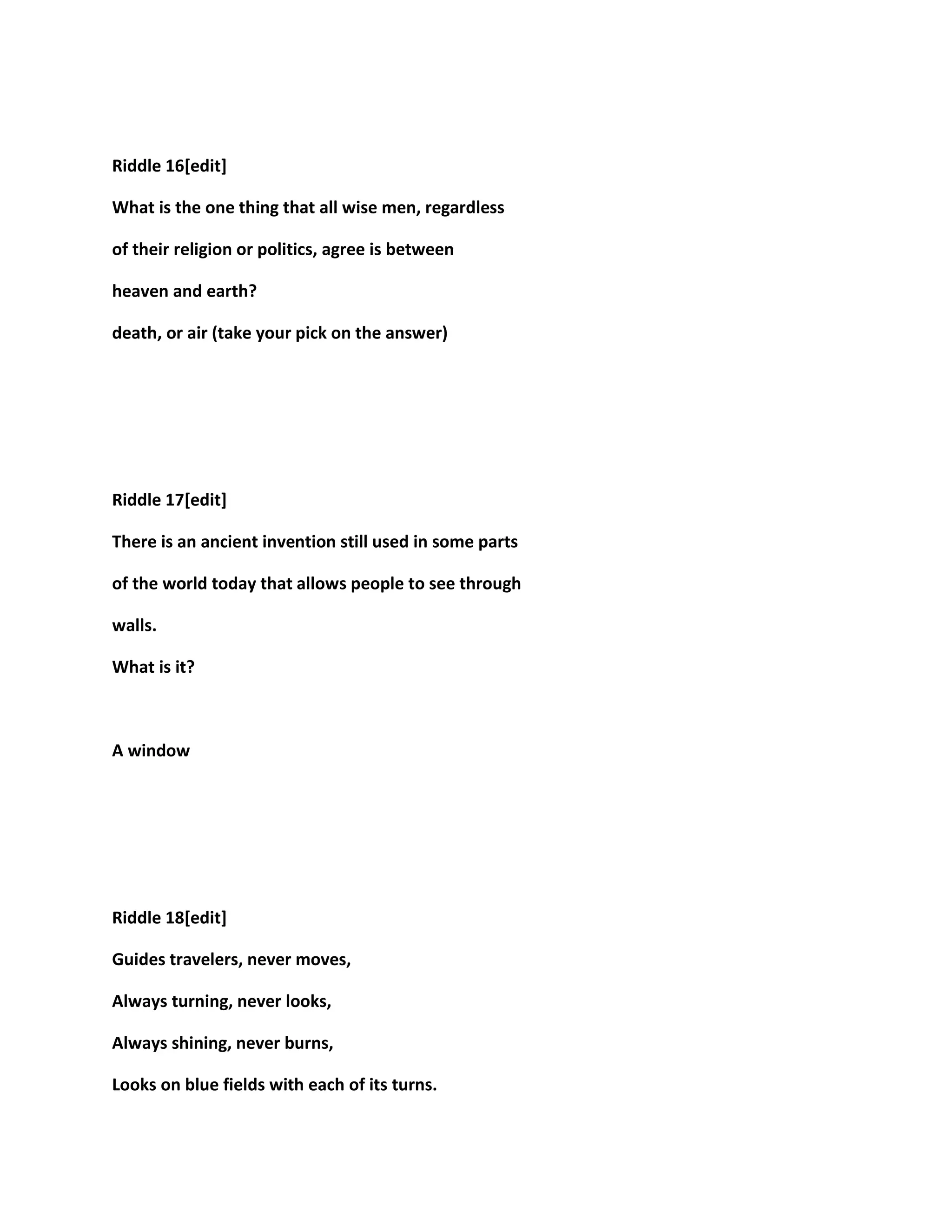 Riddle 16[edit]
What is the one thing that all wise men, regardless
of their religion or politics, agree is between
heaven and earth?
death, or air (take your pick on the answer)
Riddle 17[edit]
There is an ancient invention still used in some parts
of the world today that allows people to see through
walls.
What is it?
A window
Riddle 18[edit]
Guides travelers, never moves,
Always turning, never looks,
Always shining, never burns,
Looks on blue fields with each of its turns.
 