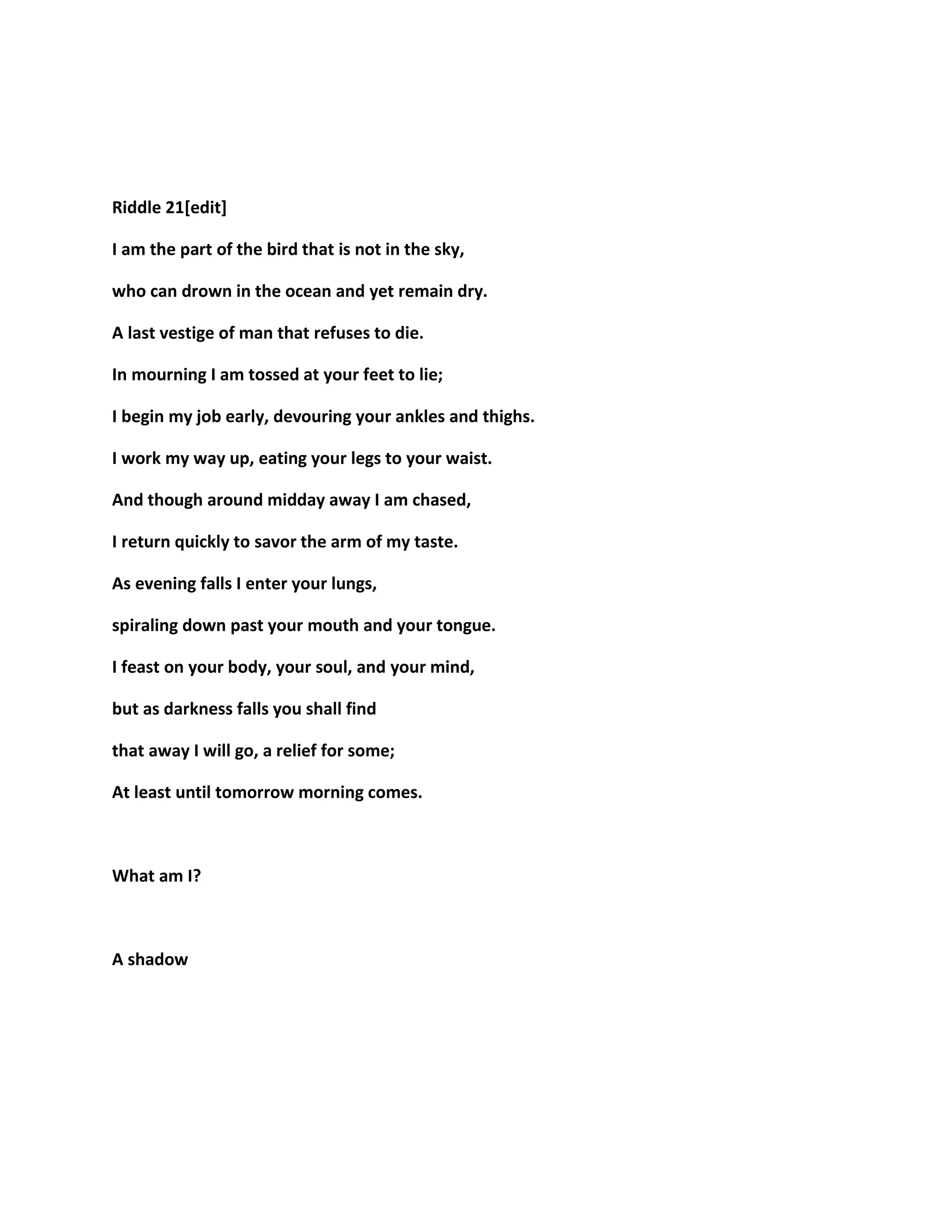 Riddle 21[edit]
I am the part of the bird that is not in the sky,
who can drown in the ocean and yet remain dry.
A last vestige of man that refuses to die.
In mourning I am tossed at your feet to lie;
I begin my job early, devouring your ankles and thighs.
I work my way up, eating your legs to your waist.
And though around midday away I am chased,
I return quickly to savor the arm of my taste.
As evening falls I enter your lungs,
spiraling down past your mouth and your tongue.
I feast on your body, your soul, and your mind,
but as darkness falls you shall find
that away I will go, a relief for some;
At least until tomorrow morning comes.
What am I?
A shadow
 