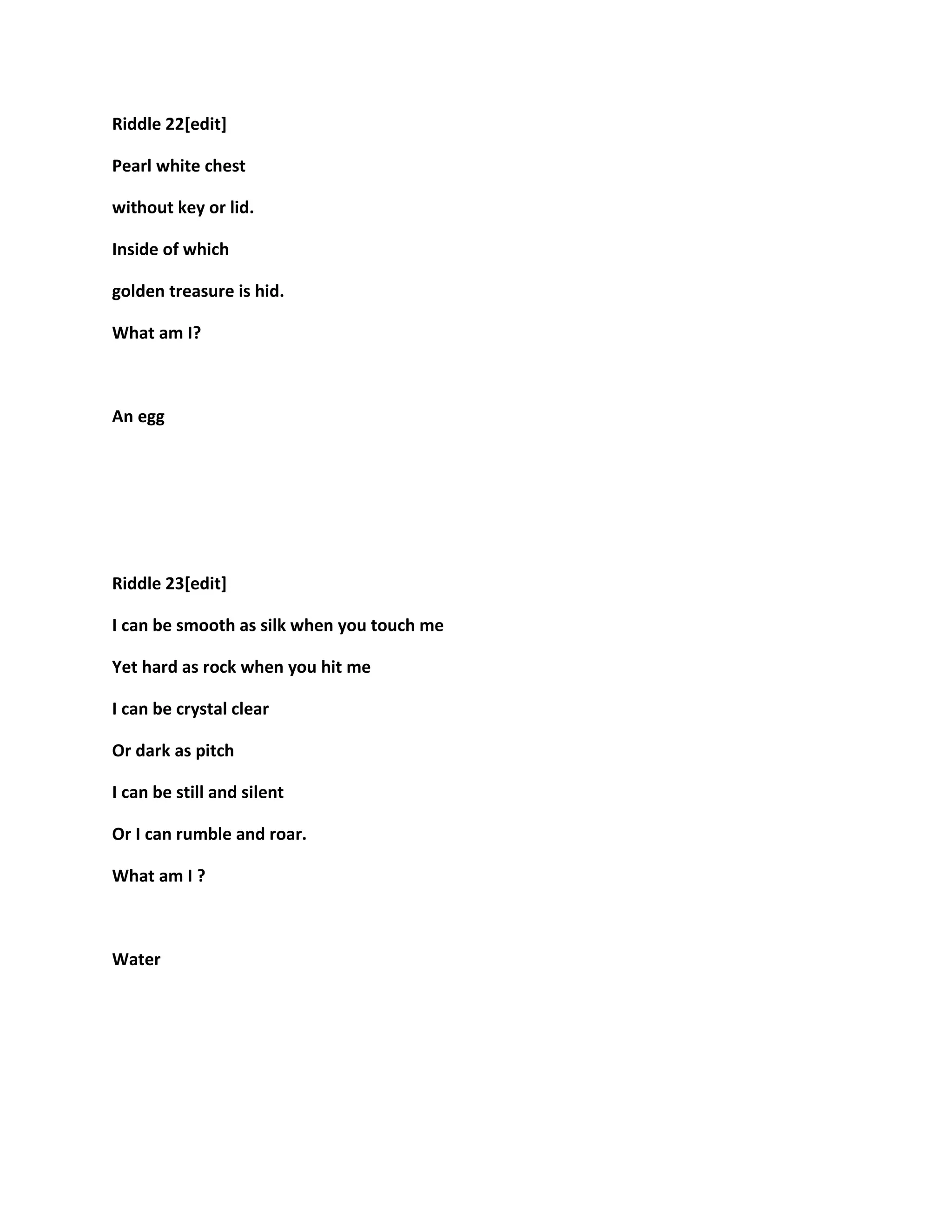 Riddle 22[edit]
Pearl white chest
without key or lid.
Inside of which
golden treasure is hid.
What am I?
An egg
Riddle 23[edit]
I can be smooth as silk when you touch me
Yet hard as rock when you hit me
I can be crystal clear
Or dark as pitch
I can be still and silent
Or I can rumble and roar.
What am I ?
Water
 