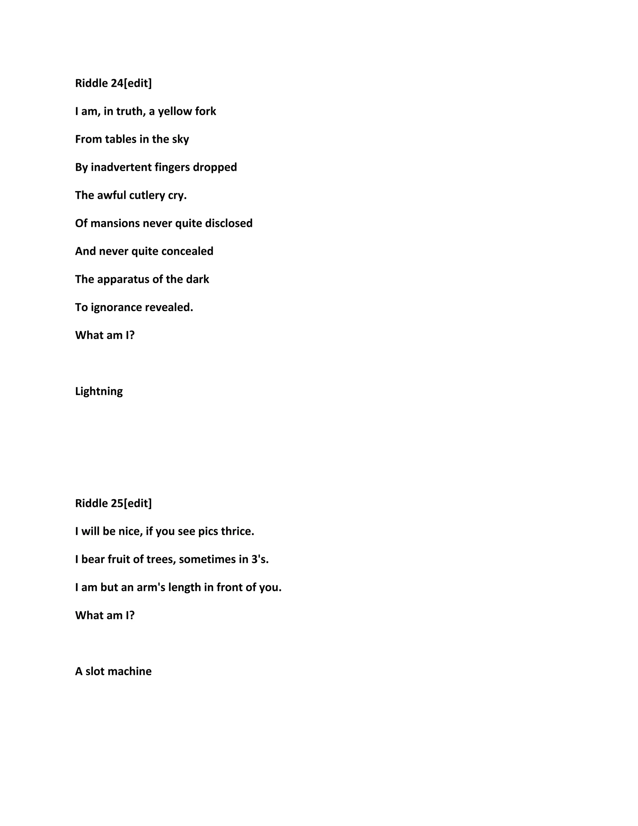 Riddle 24[edit]
I am, in truth, a yellow fork
From tables in the sky
By inadvertent fingers dropped
The awful cutlery cry.
Of mansions never quite disclosed
And never quite concealed
The apparatus of the dark
To ignorance revealed.
What am I?
Lightning
Riddle 25[edit]
I will be nice, if you see pics thrice.
I bear fruit of trees, sometimes in 3's.
I am but an arm's length in front of you.
What am I?
A slot machine
 