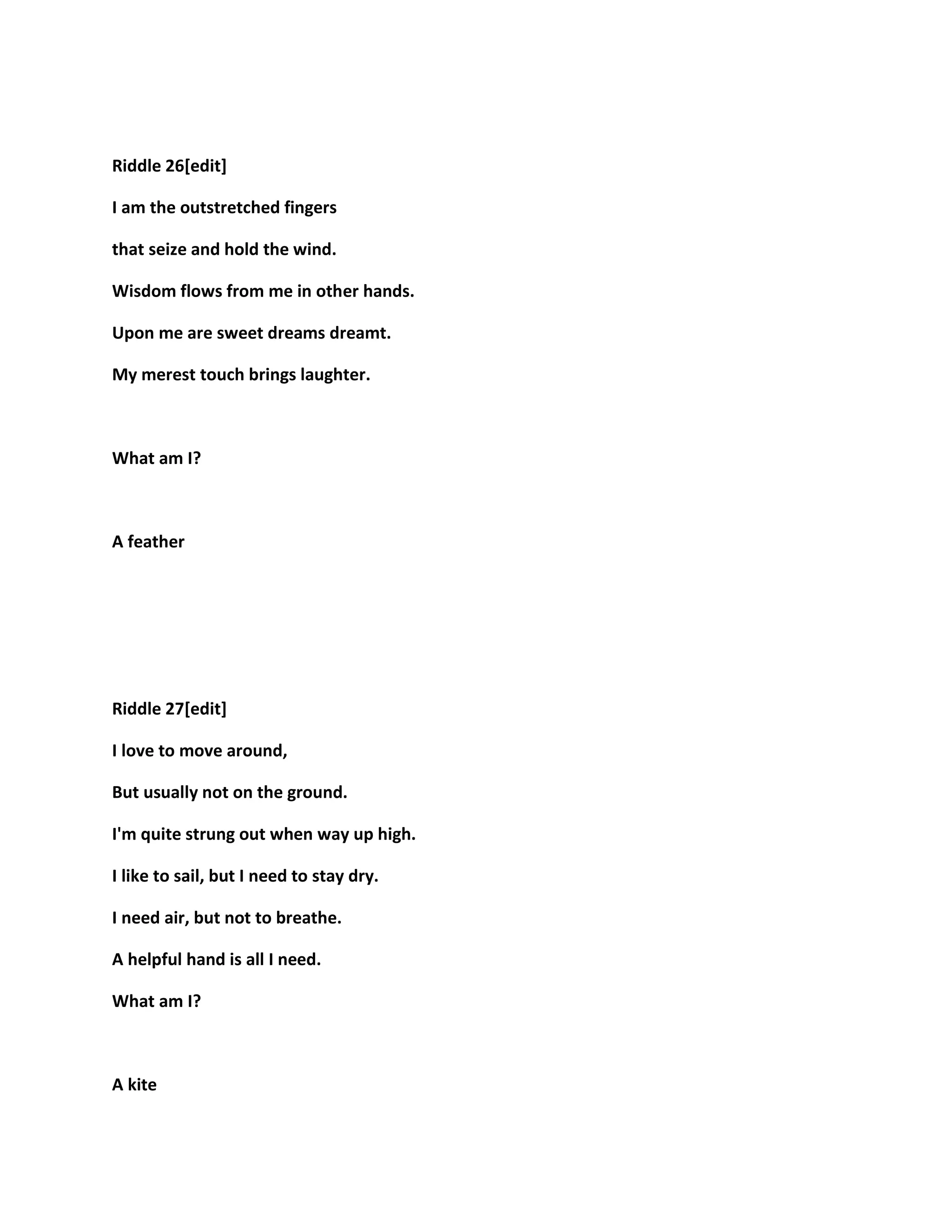 Riddle 26[edit]
I am the outstretched fingers
that seize and hold the wind.
Wisdom flows from me in other hands.
Upon me are sweet dreams dreamt.
My merest touch brings laughter.
What am I?
A feather
Riddle 27[edit]
I love to move around,
But usually not on the ground.
I'm quite strung out when way up high.
I like to sail, but I need to stay dry.
I need air, but not to breathe.
A helpful hand is all I need.
What am I?
A kite
 