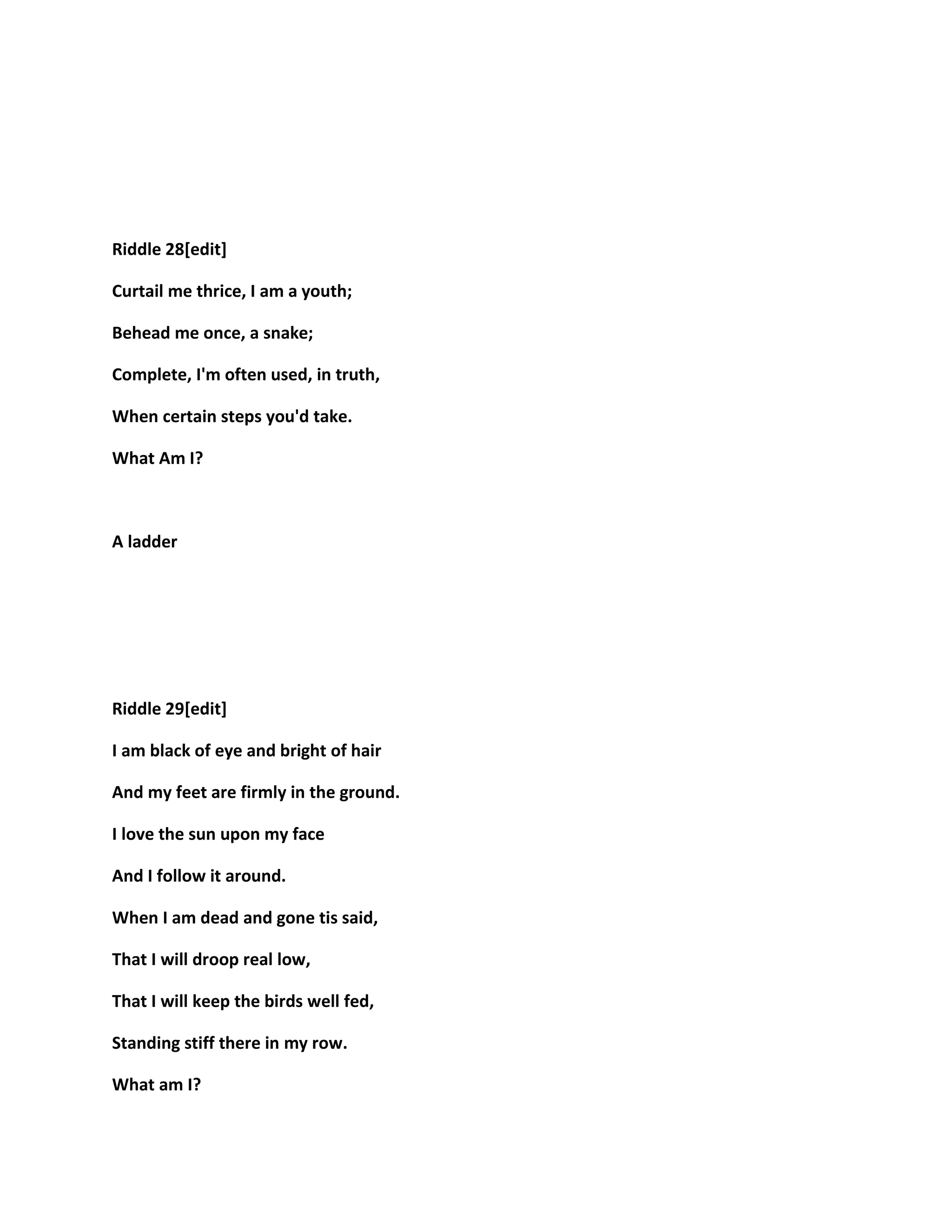 Riddle 28[edit]
Curtail me thrice, I am a youth;
Behead me once, a snake;
Complete, I'm often used, in truth,
When certain steps you'd take.
What Am I?
A ladder
Riddle 29[edit]
I am black of eye and bright of hair
And my feet are firmly in the ground.
I love the sun upon my face
And I follow it around.
When I am dead and gone tis said,
That I will droop real low,
That I will keep the birds well fed,
Standing stiff there in my row.
What am I?
 