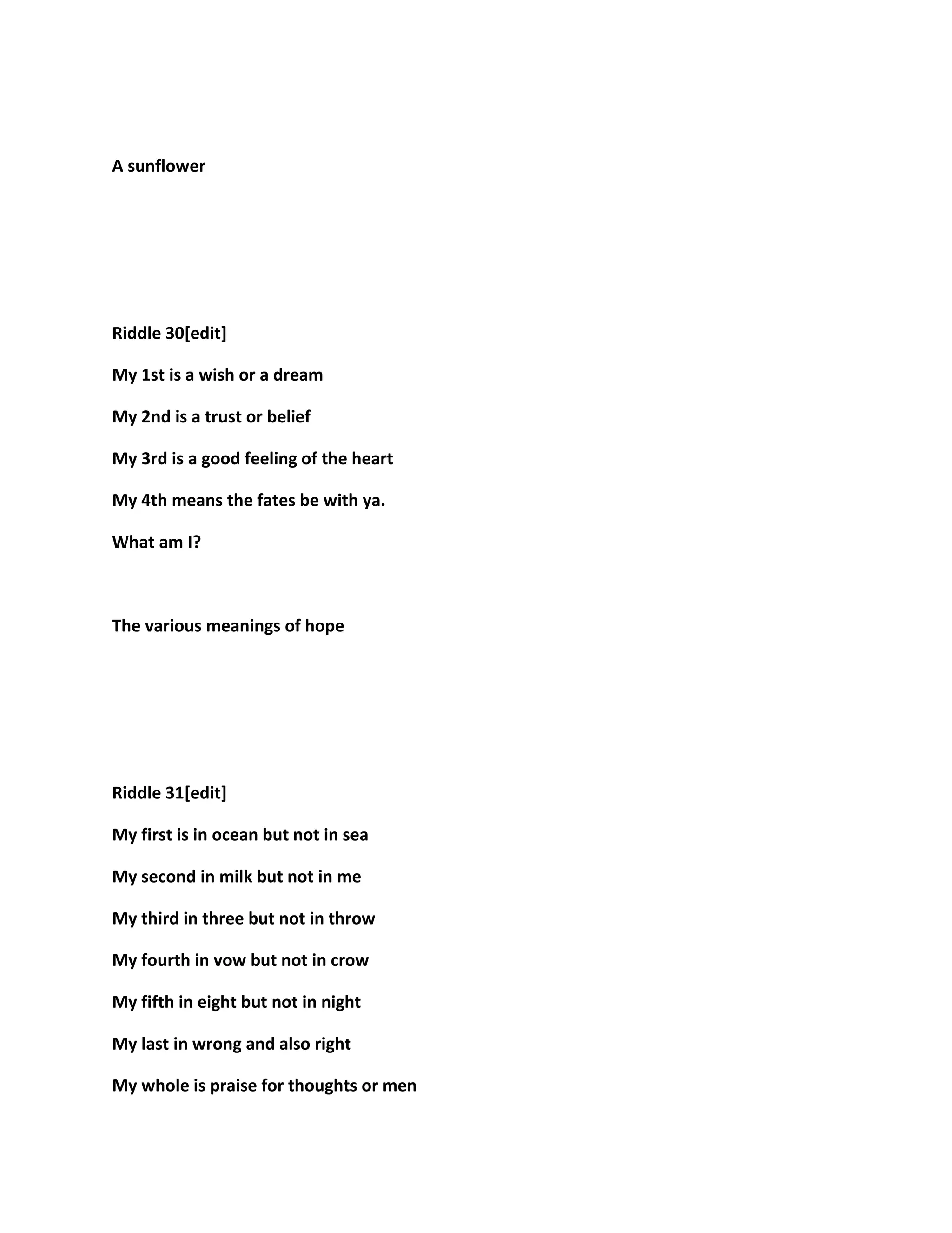 A sunflower
Riddle 30[edit]
My 1st is a wish or a dream
My 2nd is a trust or belief
My 3rd is a good feeling of the heart
My 4th means the fates be with ya.
What am I?
The various meanings of hope
Riddle 31[edit]
My first is in ocean but not in sea
My second in milk but not in me
My third in three but not in throw
My fourth in vow but not in crow
My fifth in eight but not in night
My last in wrong and also right
My whole is praise for thoughts or men
 