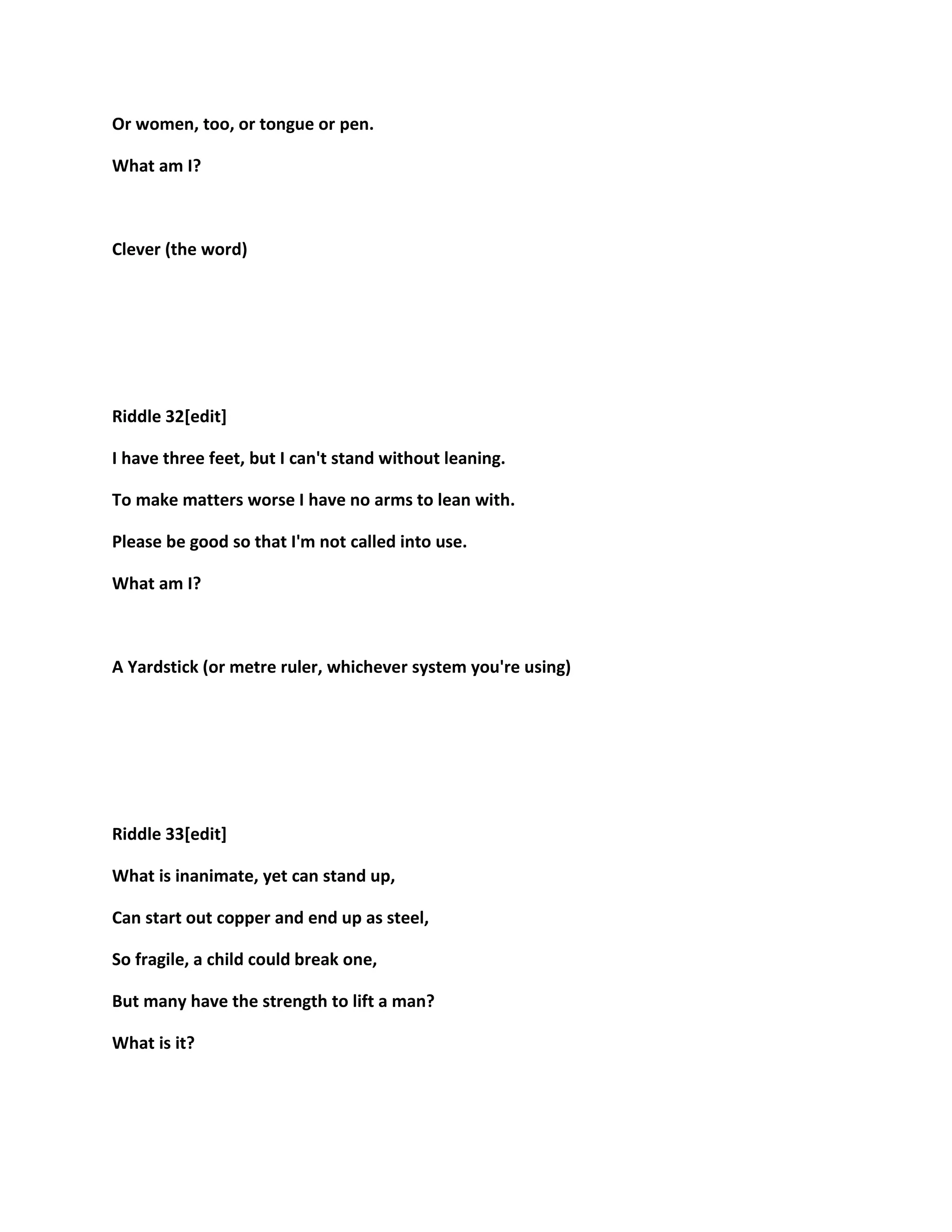 Or women, too, or tongue or pen.
What am I?
Clever (the word)
Riddle 32[edit]
I have three feet, but I can't stand without leaning.
To make matters worse I have no arms to lean with.
Please be good so that I'm not called into use.
What am I?
A Yardstick (or metre ruler, whichever system you're using)
Riddle 33[edit]
What is inanimate, yet can stand up,
Can start out copper and end up as steel,
So fragile, a child could break one,
But many have the strength to lift a man?
What is it?
 