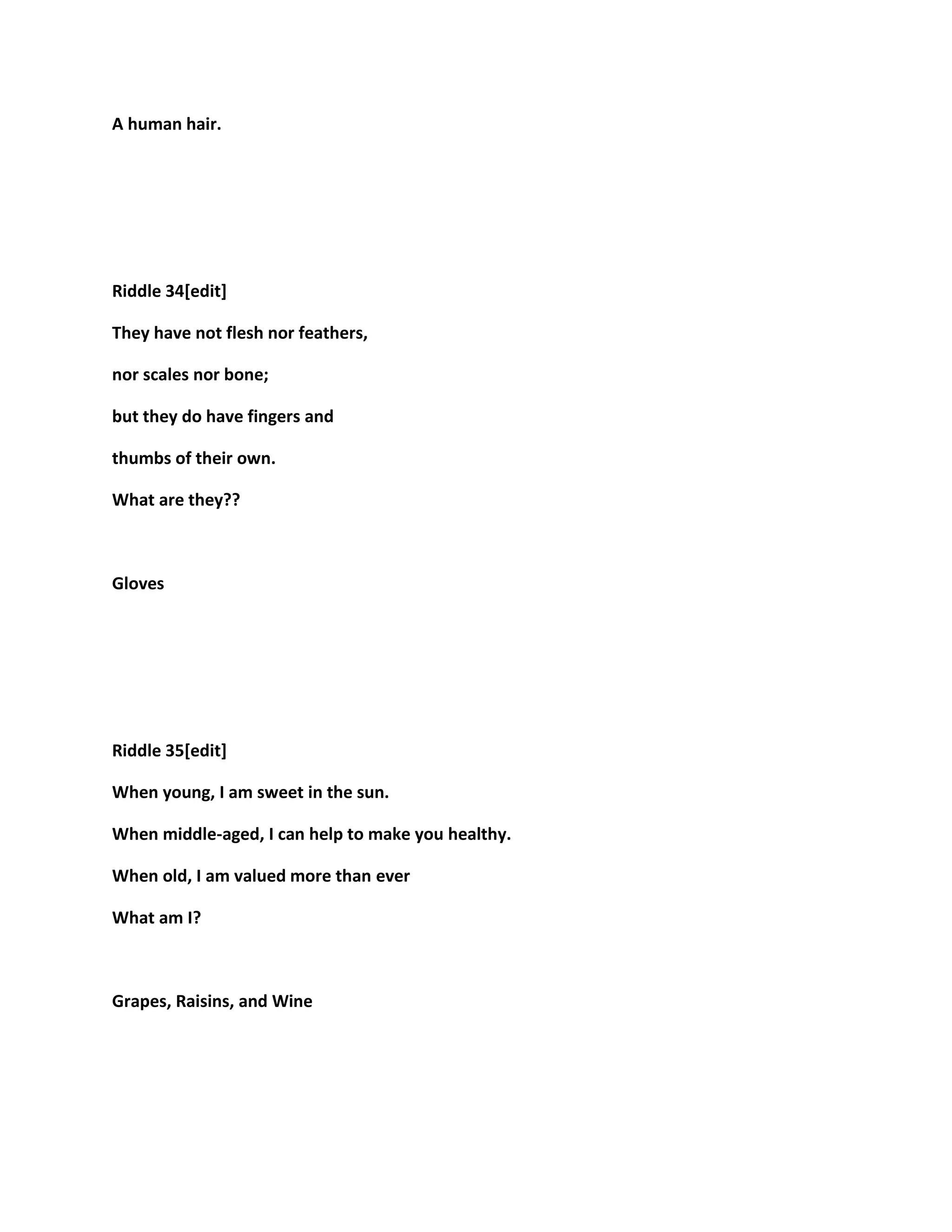 A human hair.
Riddle 34[edit]
They have not flesh nor feathers,
nor scales nor bone;
but they do have fingers and
thumbs of their own.
What are they??
Gloves
Riddle 35[edit]
When young, I am sweet in the sun.
When middle-aged, I can help to make you healthy.
When old, I am valued more than ever
What am I?
Grapes, Raisins, and Wine
 