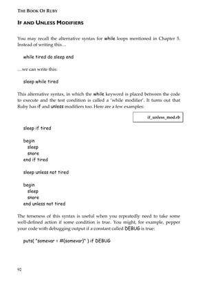 THE BOOK OF RUBY

IF AND UNLESS MODIFIERS

You may recall the alternative syntax for while loops mentioned in Chapter 5.
Instead of writing this<

     while tired do sleep end

<we can write this:

     sleep while tired

This alternative syntax, in which the while keyword is placed between the code
to execute and the test condition is called a ‘while modifier’. It turns out that
Ruby has if and unless modifiers too. Here are a few examples:

                                                                if_unless_mod.rb

     sleep if tired

     begin
       sleep
       snore
     end if tired

     sleep unless not tired

     begin
       sleep
       snore
     end unless not tired

The terseness of this syntax is useful when you repeatedly need to take some
well-defined action if some condition is true. You might, for example, pepper
your code with debugging output if a constant called DEBUG is true:

     puts( "somevar = #{somevar}" ) if DEBUG




92
 