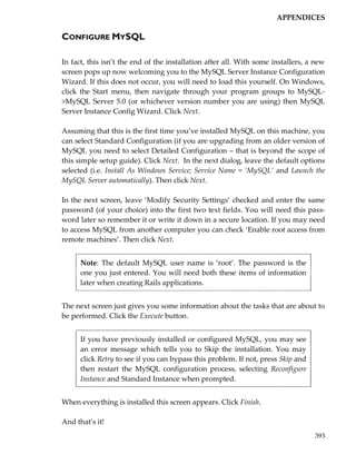APPENDICES

CONFIGURE MYSQL

In fact, this isn’t the end of the installation after all. With some installers, a new
screen pops up now welcoming you to the MySQL Server Instance Configuration
Wizard. If this does not occur, you will need to load this yourself. On Windows,
click the Start menu, then navigate through your program groups to MySQL-
>MySQL Server 5.0 (or whichever version number you are using) then MySQL
Server Instance Config Wizard. Click Next.

Assuming that this is the first time you’ve installed MySQL on this machine, you
can select Standard Configuration (if you are upgrading from an older version of
MySQL you need to select Detailed Configuration – that is beyond the scope of
this simple setup guide). Click Next. In the next dialog, leave the default options
selected (i.e. Install As Windows Service; Service Name = ‘MySQL’ and Launch the
MySQL Server automatically). Then click Next.

In the next screen, leave ‘Modify Security Settings’ checked and enter the same
password (of your choice) into the first two text fields. You will need this pass-
word later so remember it or write it down in a secure location. If you may need
to access MySQL from another computer you can check ‘Enable root access from
remote machines’. Then click Next.


      Note: The default MySQL user name is ‘root’. The password is the
      one you just entered. You will need both these items of information
      later when creating Rails applications.


The next screen just gives you some information about the tasks that are about to
be performed. Click the Execute button.


      If you have previously installed or configured MySQL, you may see
      an error message which tells you to Skip the installation. You may
      click Retry to see if you can bypass this problem. If not, press Skip and
      then restart the MySQL configuration process, selecting Reconfigure
      Instance and Standard Instance when prompted.


When everything is installed this screen appears. Click Finish.

And that’s it!
                                                                                  393
 