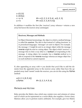 CHAPTER FOUR


                                                                    append_concat.rb

   a =[1,2,3]
   b =[4,5,6]
   c=a+b                       #=> c=[1, 2, 3, 4, 5, 6] a=[1, 2, 3]
   a << b                      #=> a=[1, 2, 3, [4, 5, 6]]

In addition << modifies the first (the ‘receiver’) array whereas + returns a new
array but leaves the receiver array unchanged.



      Receivers, Messages and Methods

      In Object Oriented terminology, the object to which a method belongs
      is called the receiver. The idea is that instead of ‘calling functions’ as
      in procedural languages, ‘messages’ are sent to objects. For example,
      the message + 1 might be sent to an integer object while the message
      reverse might be sent to a string object. The object which ‘receives’ a
      message tries to find a way (that is a ‘method’) of responding to the
      message. A string object, for example, has a reverse method so is
      able to respond to the reverse message whereas an integer object has
      no such method so cannot respond.



If, after appending an array with << you decide that you’d like to add the ele-
ments from the appended array to the receiver array rather than have the ap-
pended array itself ‘nested’ inside the receiver, you can do this using the flatten
method:

   a=[1, 2, 3, [4, 5, 6]]
   a.flatten                   #=> [1, 2, 3, 4, 5, 6]



MATRICES AND VECTORS

Ruby provides the Matrix class which may contain rows and columns of values
each of which can be represented as a vector (Ruby also supplies a Vector class).
Matrices allow you to perform matrix arithmetic. For example, give two Matrix
                                                                                   67
 