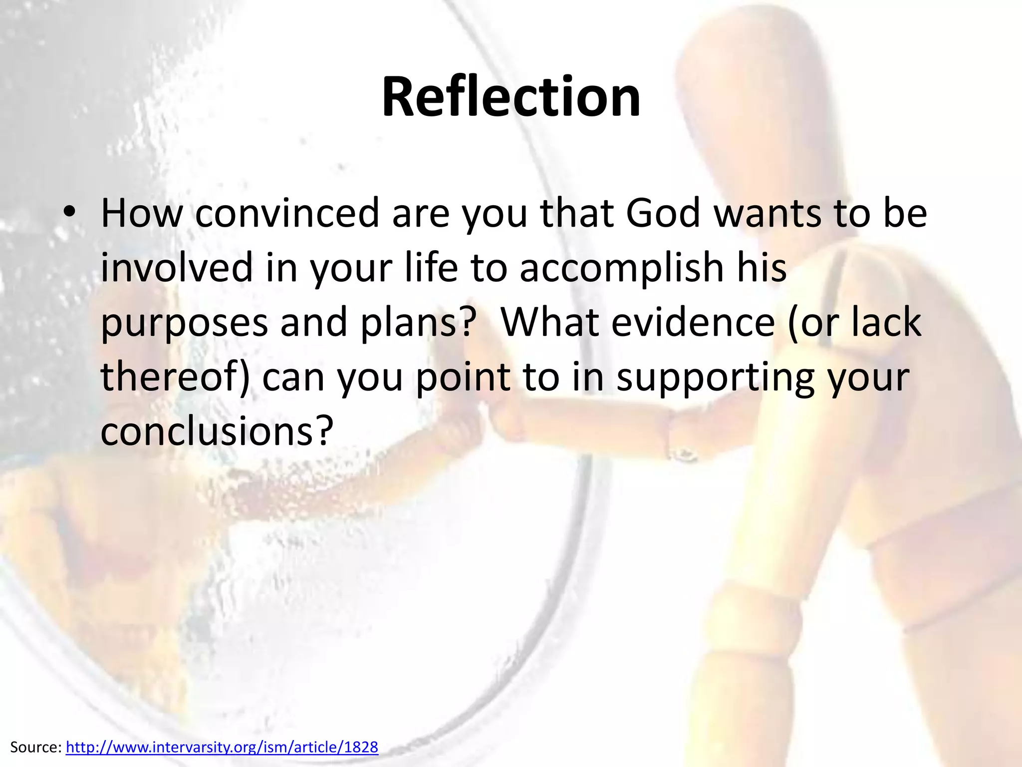 Reflection
       • How convinced are you that God wants to be
         involved in your life to accomplish his
         purposes and plans? What evidence (or lack
         thereof) can you point to in supporting your
         conclusions?




Source: http://www.intervarsity.org/ism/article/1828
 