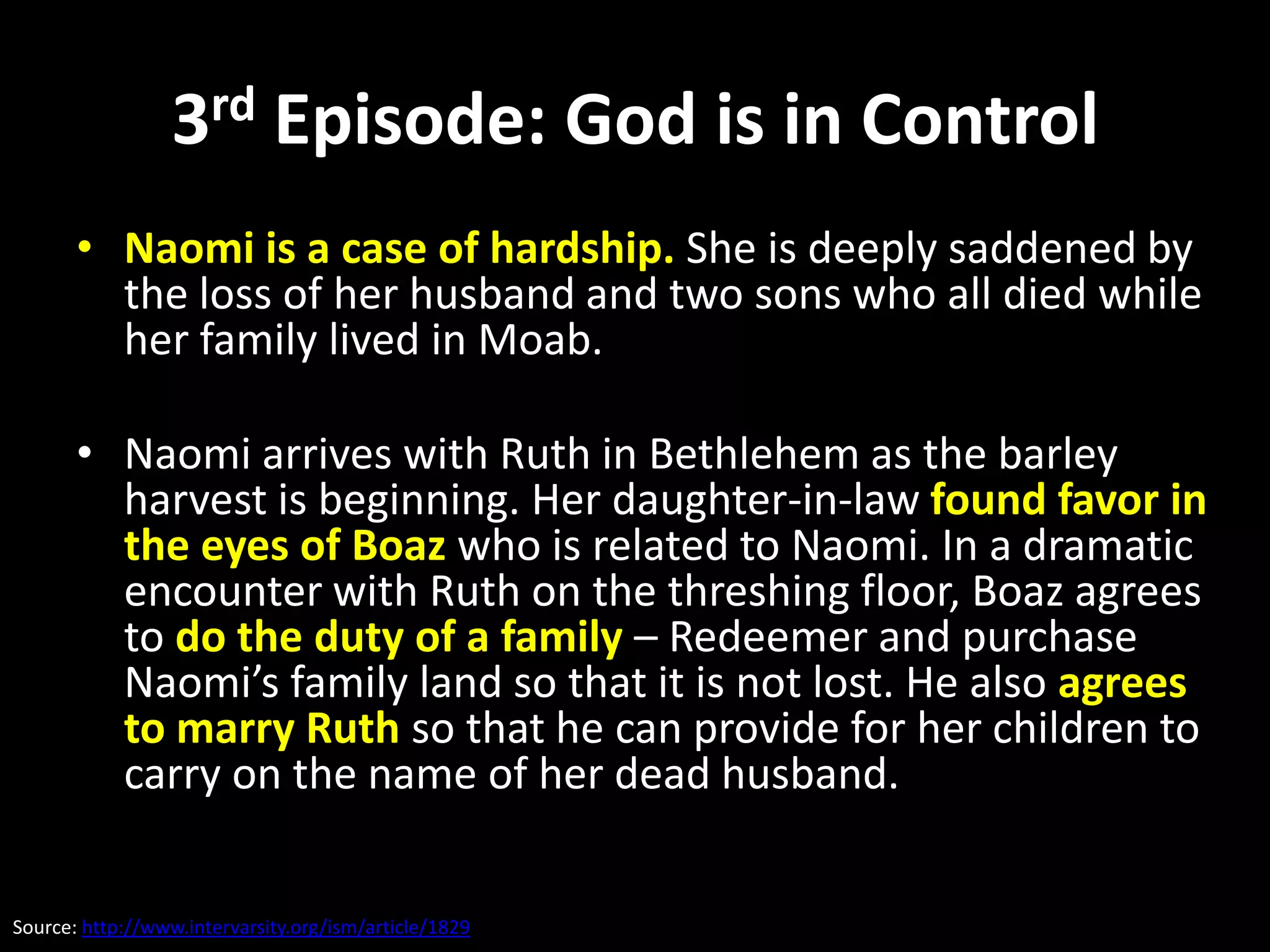 3rd Episode: God is in Control
       • Naomi is a case of hardship. She is deeply saddened by
         the loss of her husband and two sons who all died while
         her family lived in Moab.

       • Naomi arrives with Ruth in Bethlehem as the barley
         harvest is beginning. Her daughter-in-law found favor in
         the eyes of Boaz who is related to Naomi. In a dramatic
         encounter with Ruth on the threshing floor, Boaz agrees
         to do the duty of a family – Redeemer and purchase
         Naomi’s family land so that it is not lost. He also agrees
         to marry Ruth so that he can provide for her children to
         carry on the name of her dead husband.


Source: http://www.intervarsity.org/ism/article/1829
 