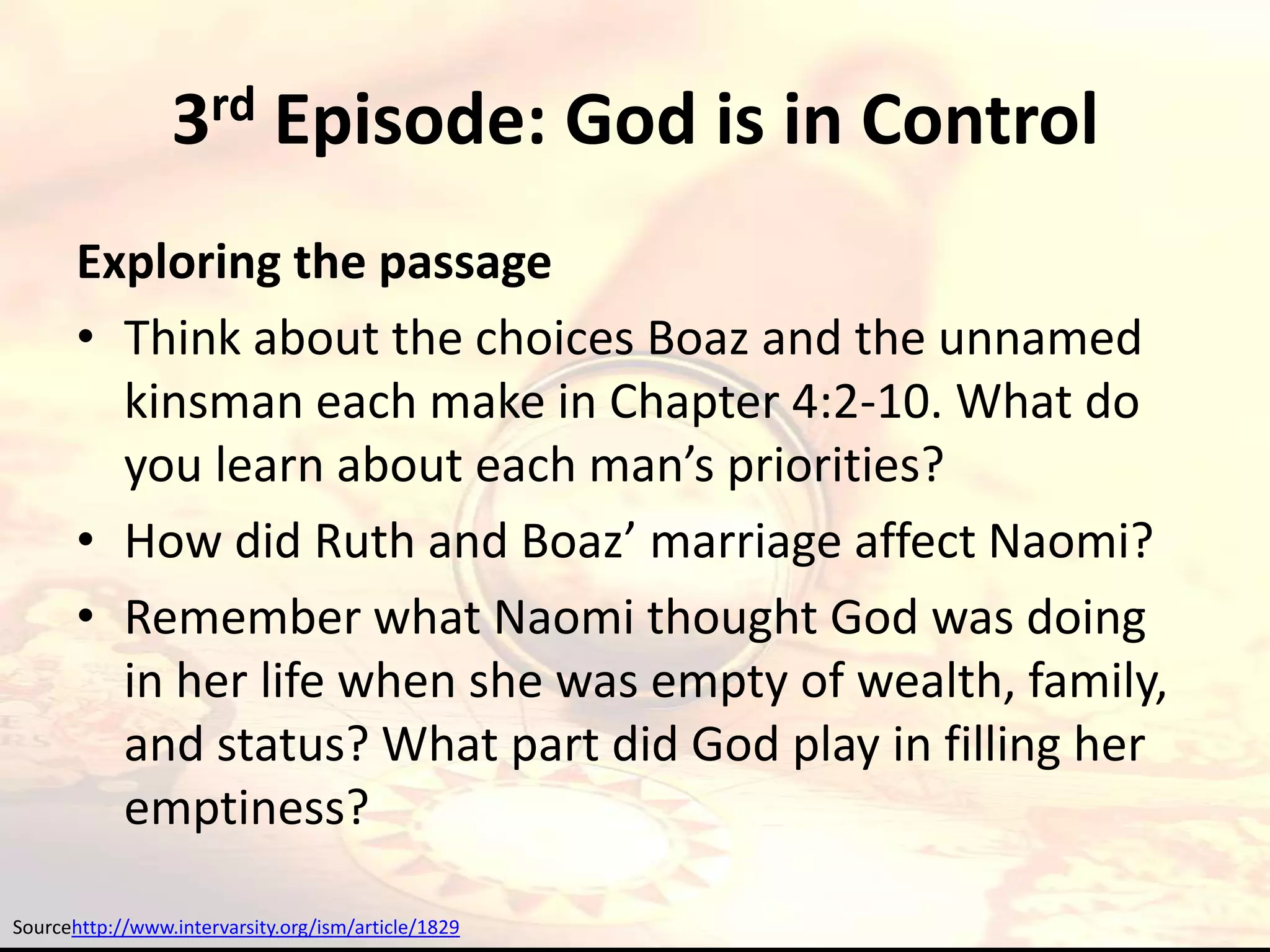 3rd Episode: God is in Control
       Exploring the passage
       • Think about the choices Boaz and the unnamed
         kinsman each make in Chapter 4:2-10. What do
         you learn about each man’s priorities?
       • How did Ruth and Boaz’ marriage affect Naomi?
       • Remember what Naomi thought God was doing
         in her life when she was empty of wealth, family,
         and status? What part did God play in filling her
         emptiness?

Sourcehttp://www.intervarsity.org/ism/article/1829
 