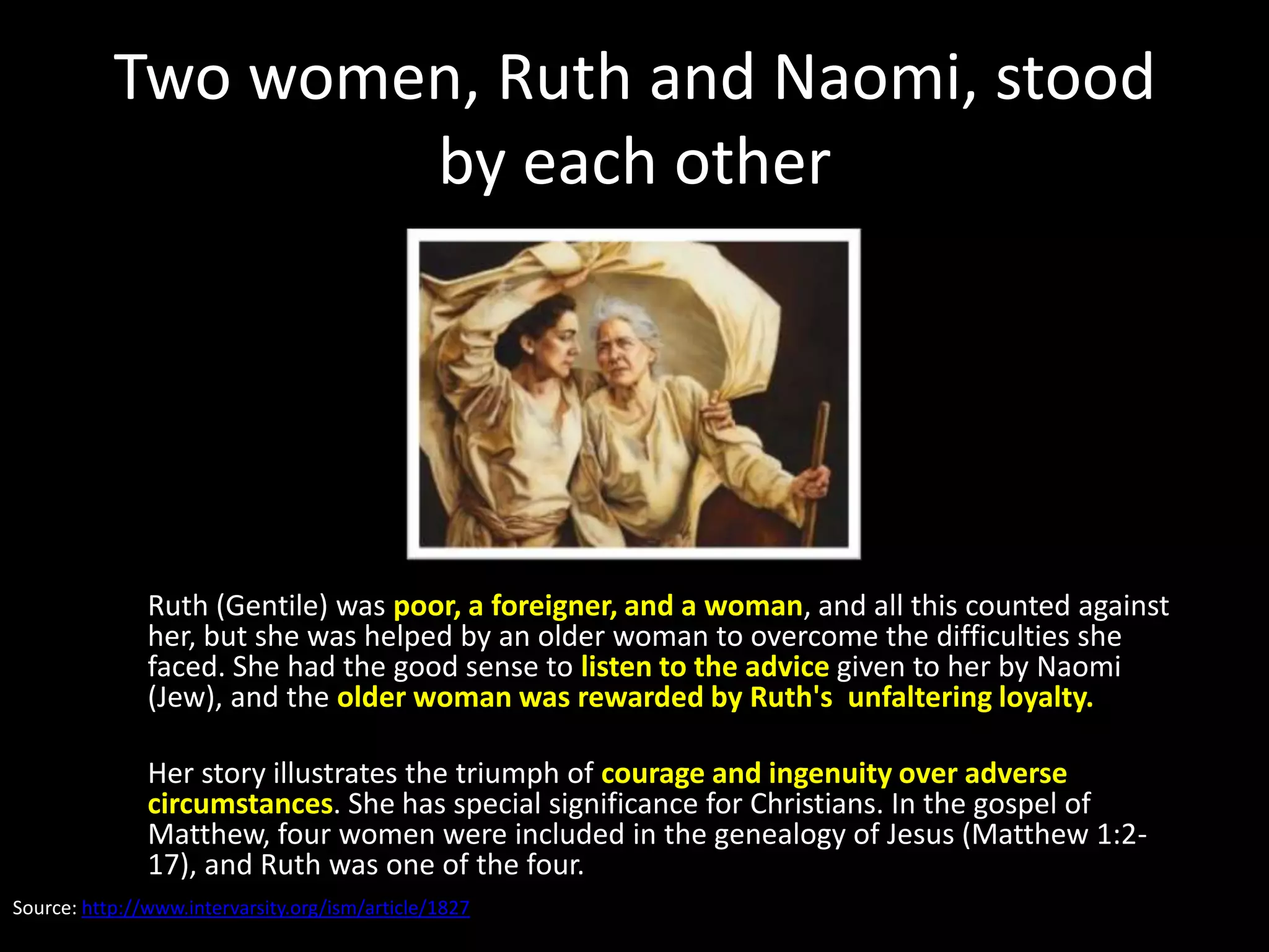 Two women, Ruth and Naomi, stood
                   by each other




               Ruth (Gentile) was poor, a foreigner, and a woman, and all this counted against
               her, but she was helped by an older woman to overcome the difficulties she
               faced. She had the good sense to listen to the advice given to her by Naomi
               (Jew), and the older woman was rewarded by Ruth's unfaltering loyalty.

               Her story illustrates the triumph of courage and ingenuity over adverse
               circumstances. She has special significance for Christians. In the gospel of
               Matthew, four women were included in the genealogy of Jesus (Matthew 1:2-
               17), and Ruth was one of the four.
Source: http://www.intervarsity.org/ism/article/1827
 