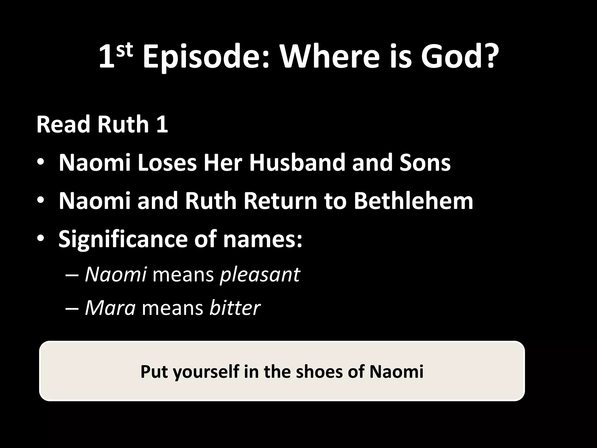 1st Episode: Where is God?
Read Ruth 1
• Naomi Loses Her Husband and Sons
• Naomi and Ruth Return to Bethlehem
• Significance of names:
  – Naomi means pleasant
  – Mara means bitter

        Put yourself in the shoes of Naomi
 