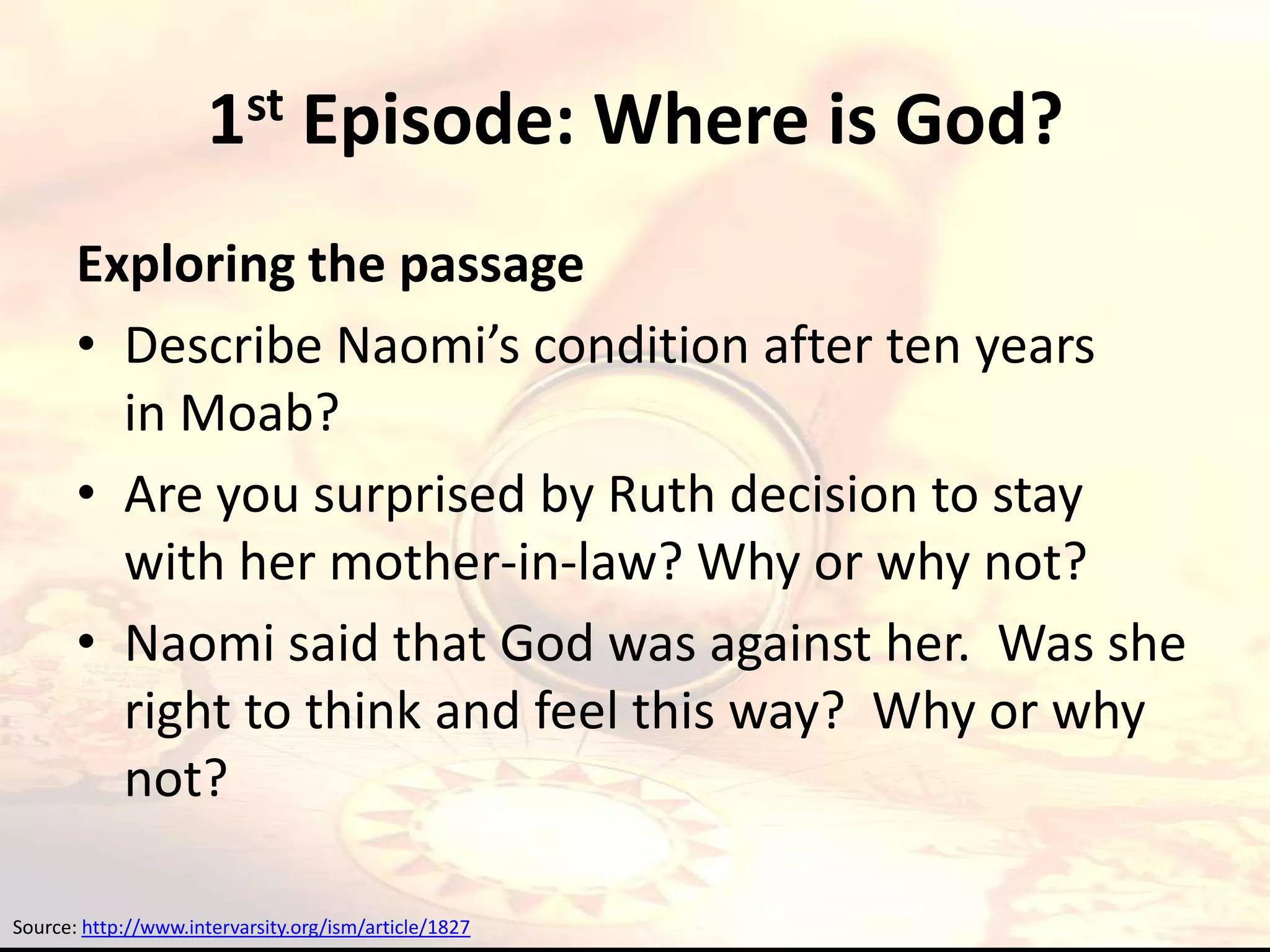 1st Episode: Where is God?
       Exploring the passage
       • Describe Naomi’s condition after ten years
         in Moab?
       • Are you surprised by Ruth decision to stay
         with her mother-in-law? Why or why not?
       • Naomi said that God was against her. Was she
         right to think and feel this way? Why or why
         not?

Source: http://www.intervarsity.org/ism/article/1827
 
