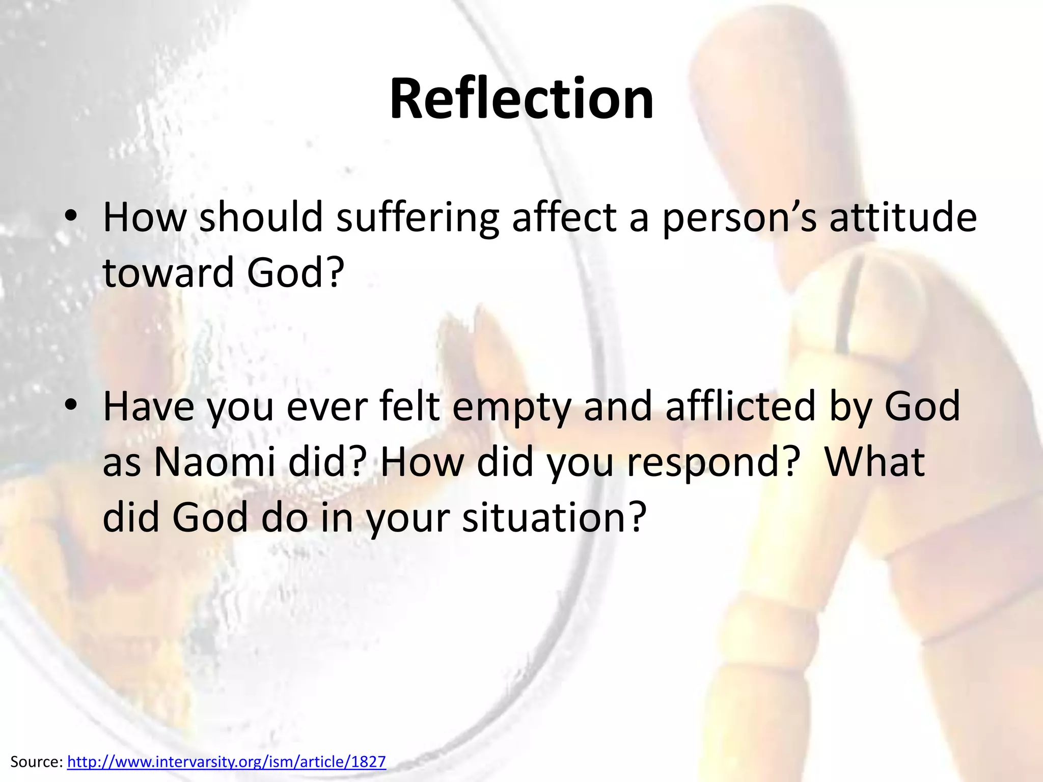 Reflection
       • How should suffering affect a person’s attitude
         toward God?

       • Have you ever felt empty and afflicted by God
         as Naomi did? How did you respond? What
         did God do in your situation?




Source: http://www.intervarsity.org/ism/article/1827
 