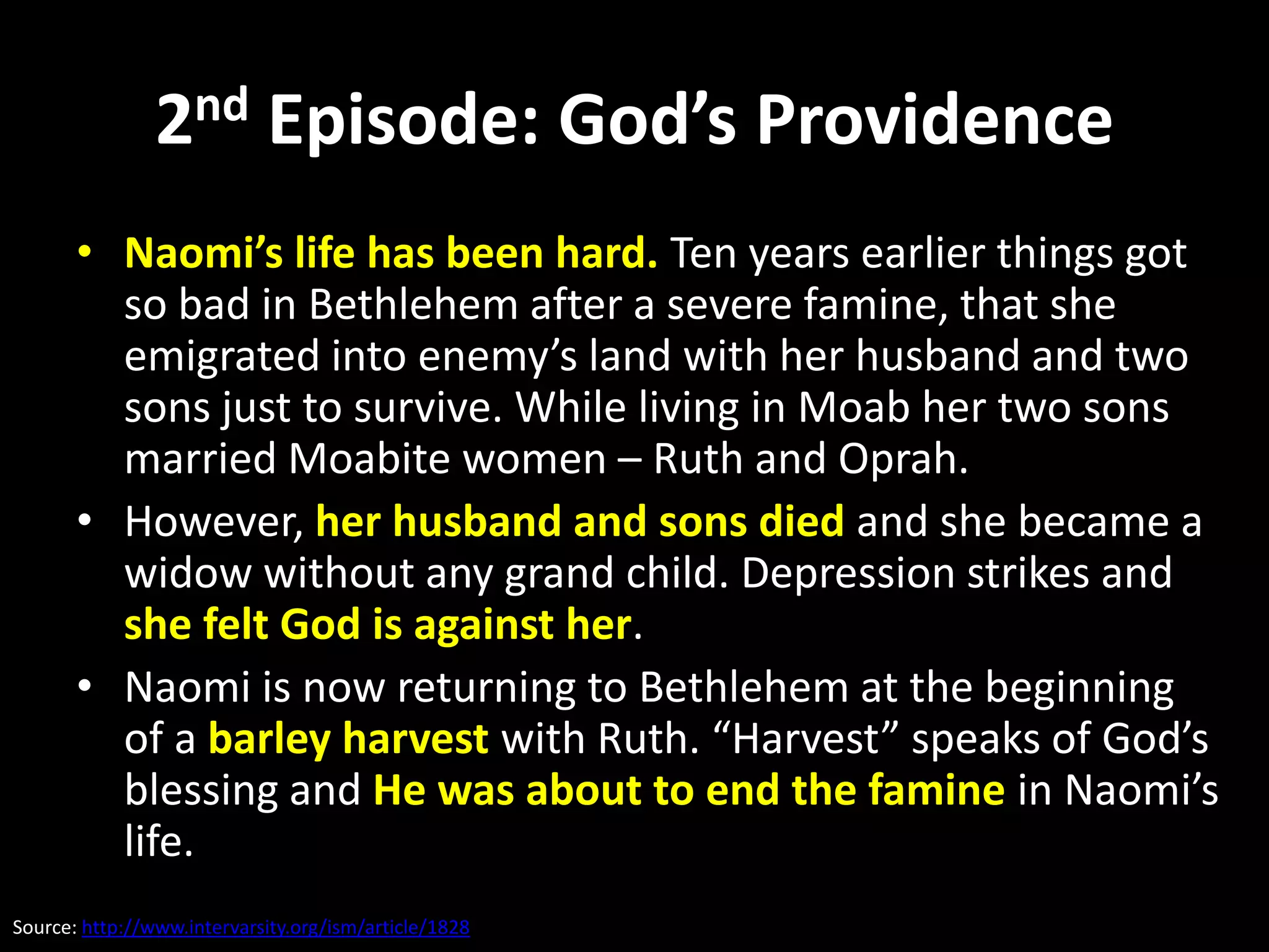 2nd Episode: God’s Providence
       • Naomi’s life has been hard. Ten years earlier things got
         so bad in Bethlehem after a severe famine, that she
         emigrated into enemy’s land with her husband and two
         sons just to survive. While living in Moab her two sons
         married Moabite women – Ruth and Oprah.
       • However, her husband and sons died and she became a
         widow without any grand child. Depression strikes and
         she felt God is against her.
       • Naomi is now returning to Bethlehem at the beginning
         of a barley harvest with Ruth. “Harvest” speaks of God’s
         blessing and He was about to end the famine in Naomi’s
         life.
Source: http://www.intervarsity.org/ism/article/1828
 