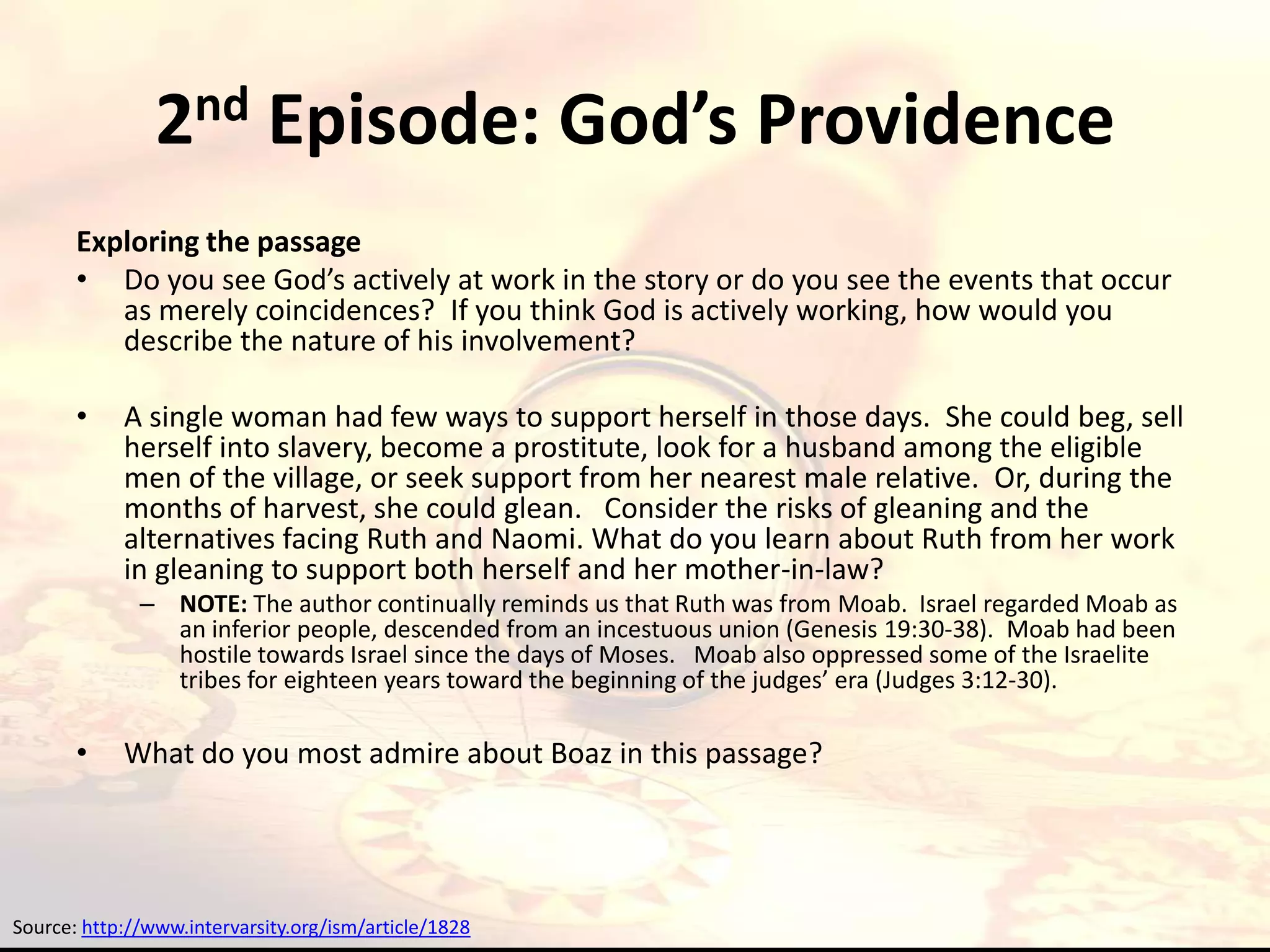 2nd Episode: God’s Providence
       Exploring the passage
       • Do you see God’s actively at work in the story or do you see the events that occur
          as merely coincidences? If you think God is actively working, how would you
          describe the nature of his involvement?

       •    A single woman had few ways to support herself in those days. She could beg, sell
            herself into slavery, become a prostitute, look for a husband among the eligible
            men of the village, or seek support from her nearest male relative. Or, during the
            months of harvest, she could glean. Consider the risks of gleaning and the
            alternatives facing Ruth and Naomi. What do you learn about Ruth from her work
            in gleaning to support both herself and her mother-in-law?
              – NOTE: The author continually reminds us that Ruth was from Moab. Israel regarded Moab as
                an inferior people, descended from an incestuous union (Genesis 19:30-38). Moab had been
                hostile towards Israel since the days of Moses. Moab also oppressed some of the Israelite
                tribes for eighteen years toward the beginning of the judges’ era (Judges 3:12-30).

       •    What do you most admire about Boaz in this passage?




Source: http://www.intervarsity.org/ism/article/1828
 