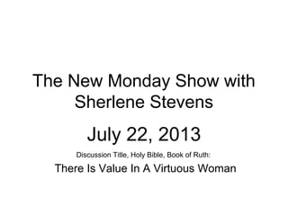 The New Monday Show with
Sherlene Stevens
July 22, 2013
Discussion Title, Holy Bible, Book of Ruth:
There Is Value In A Virtuous Woman
 