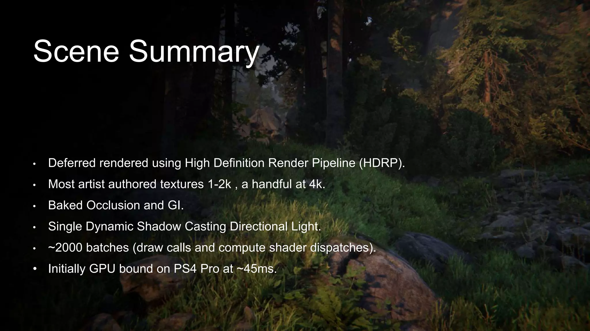 • Deferred rendered using High Definition Render Pipeline (HDRP).
• Most artist authored textures 1-2k , a handful at 4k.
• Baked Occlusion and GI.
• Single Dynamic Shadow Casting Directional Light.
• ~2000 batches (draw calls and compute shader dispatches).
• Initially GPU bound on PS4 Pro at ~45ms.
Scene Summary
 