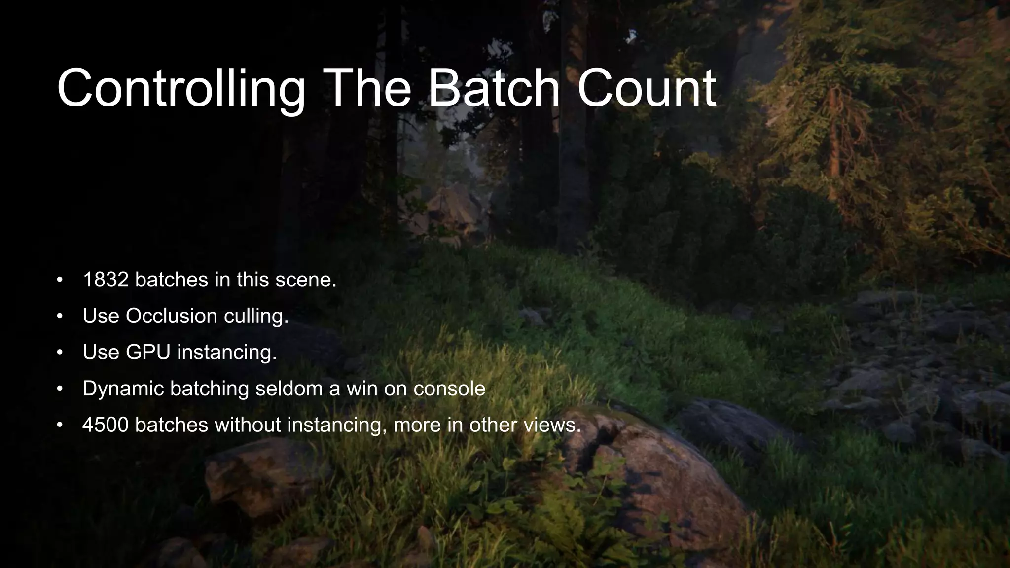 Controlling The Batch Count
• 1832 batches in this scene.
• Use Occlusion culling.
• Use GPU instancing.
• Dynamic batching seldom a win on console
• 4500 batches without instancing, more in other views.
 
