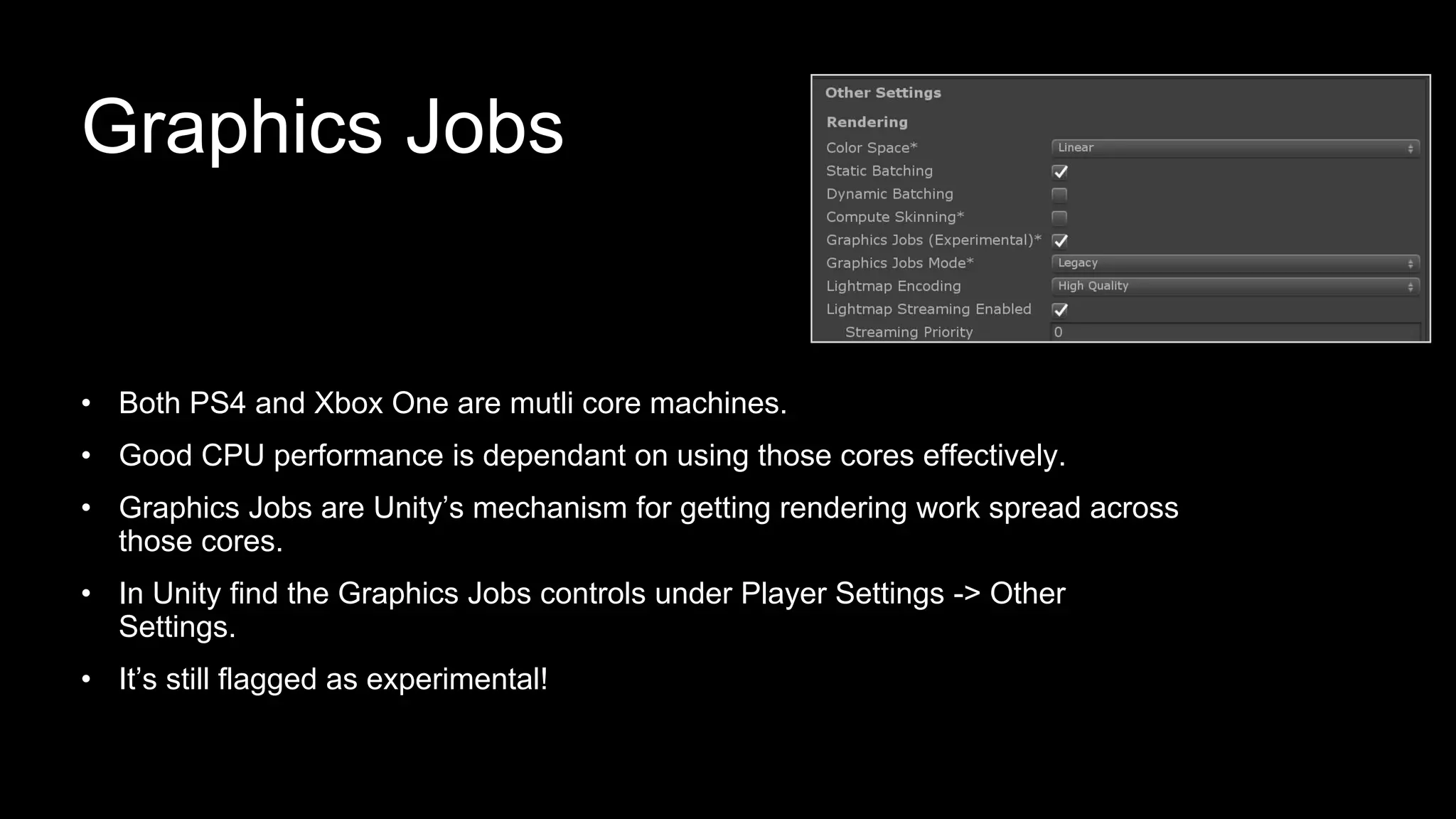 Graphics Jobs
• Both PS4 and Xbox One are mutli core machines.
• Good CPU performance is dependant on using those cores effectively.
• Graphics Jobs are Unity’s mechanism for getting rendering work spread across
those cores.
• In Unity find the Graphics Jobs controls under Player Settings -> Other
Settings.
• It’s still flagged as experimental!
 