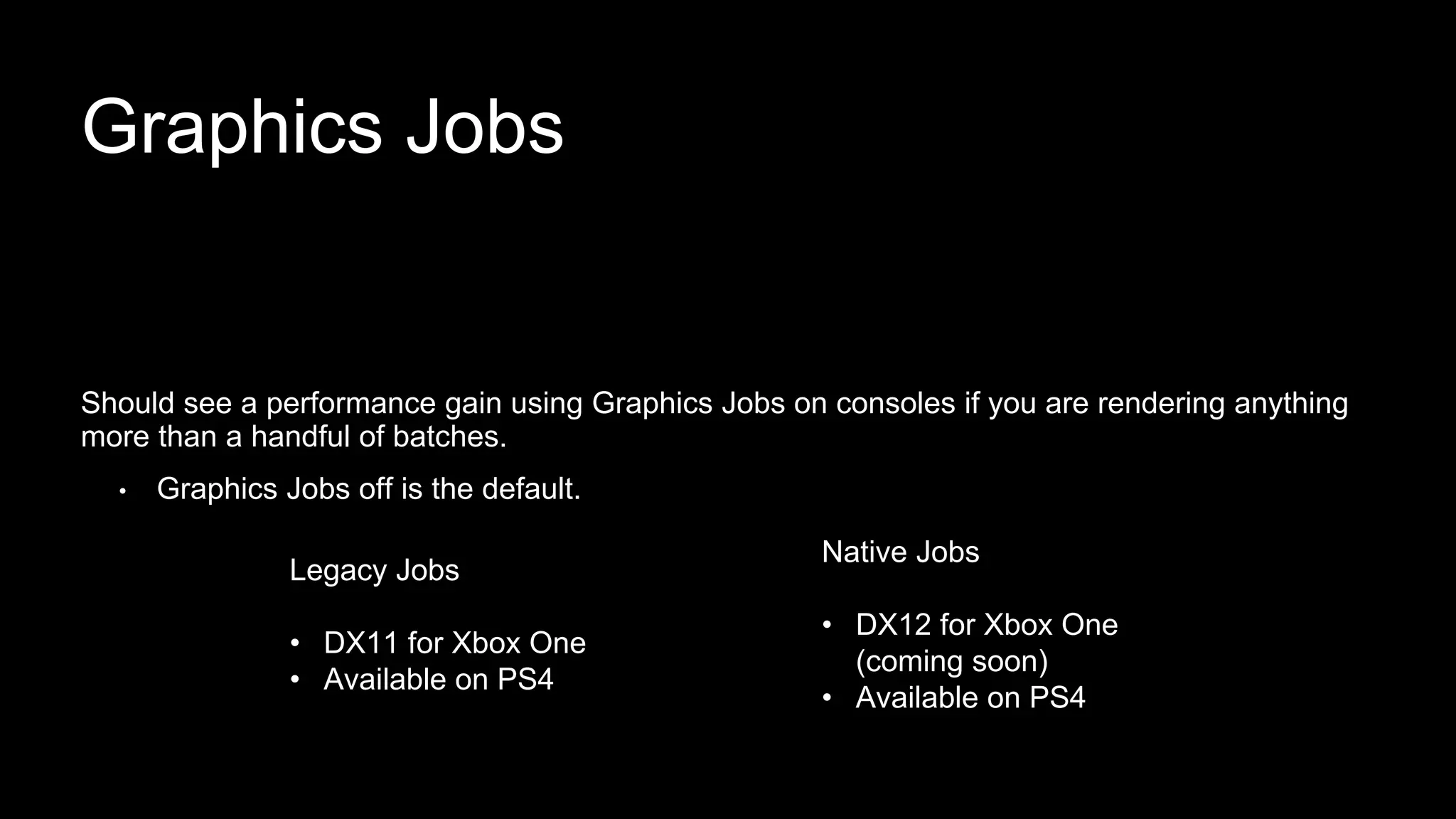 Graphics Jobs
Should see a performance gain using Graphics Jobs on consoles if you are rendering anything
more than a handful of batches.
• Graphics Jobs off is the default.
Legacy Jobs
• DX11 for Xbox One
• Available on PS4
Native Jobs
• DX12 for Xbox One
(coming soon)
• Available on PS4
 