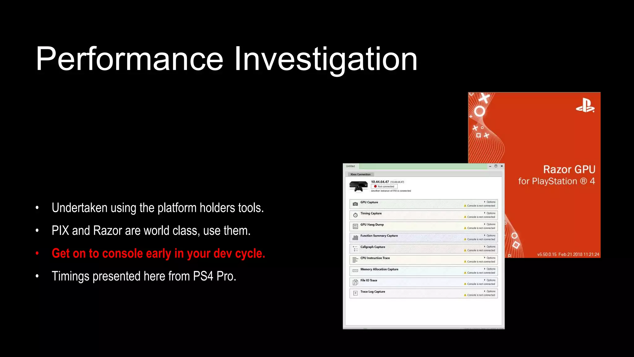 Performance Investigation
• Undertaken using the platform holders tools.
• PIX and Razor are world class, use them.
• Get on to console early in your dev cycle.
• Timings presented here from PS4 Pro.
 