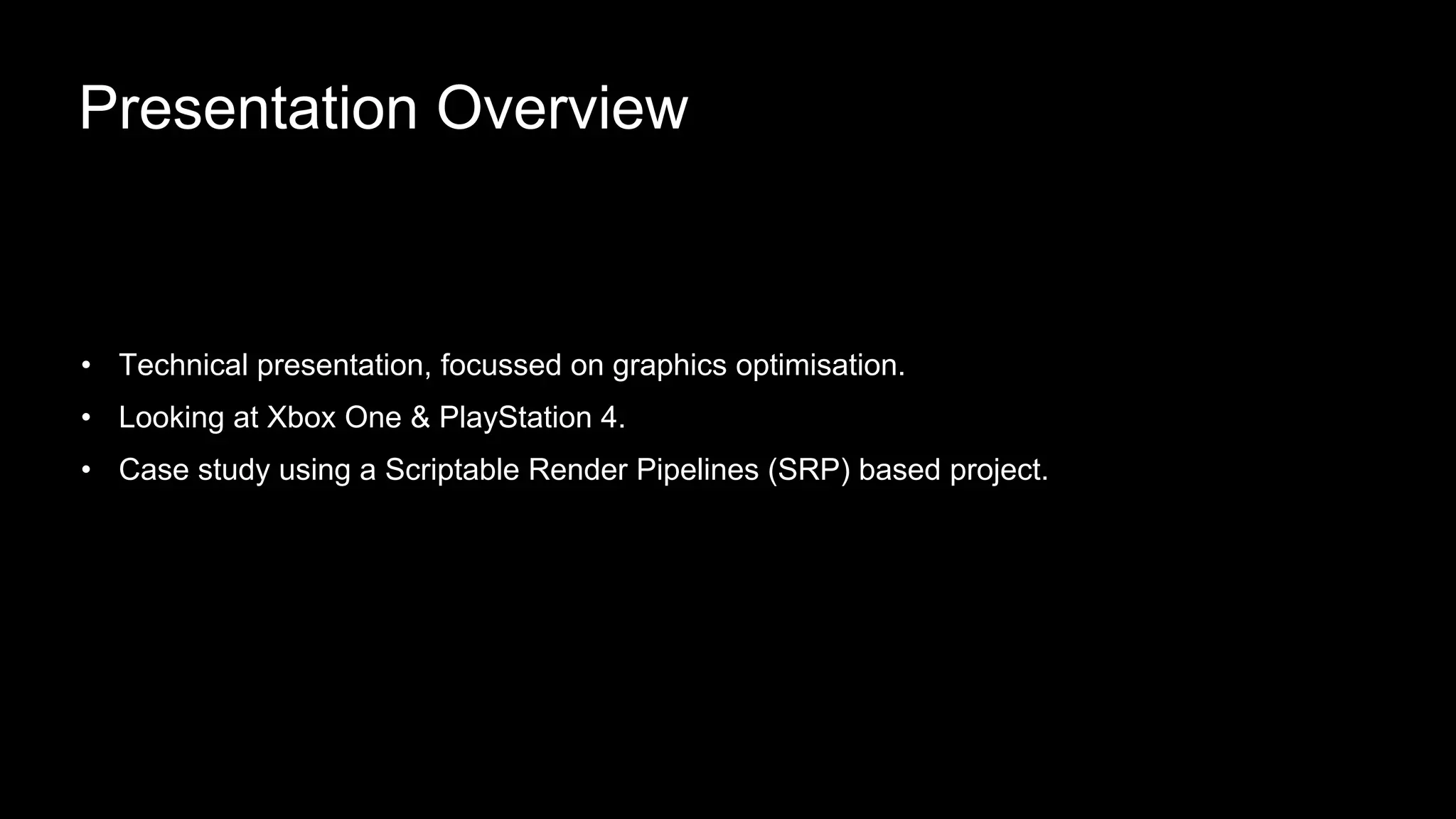 • Technical presentation, focussed on graphics optimisation.
• Looking at Xbox One & PlayStation 4.
• Case study using a Scriptable Render Pipelines (SRP) based project.
Presentation Overview
 