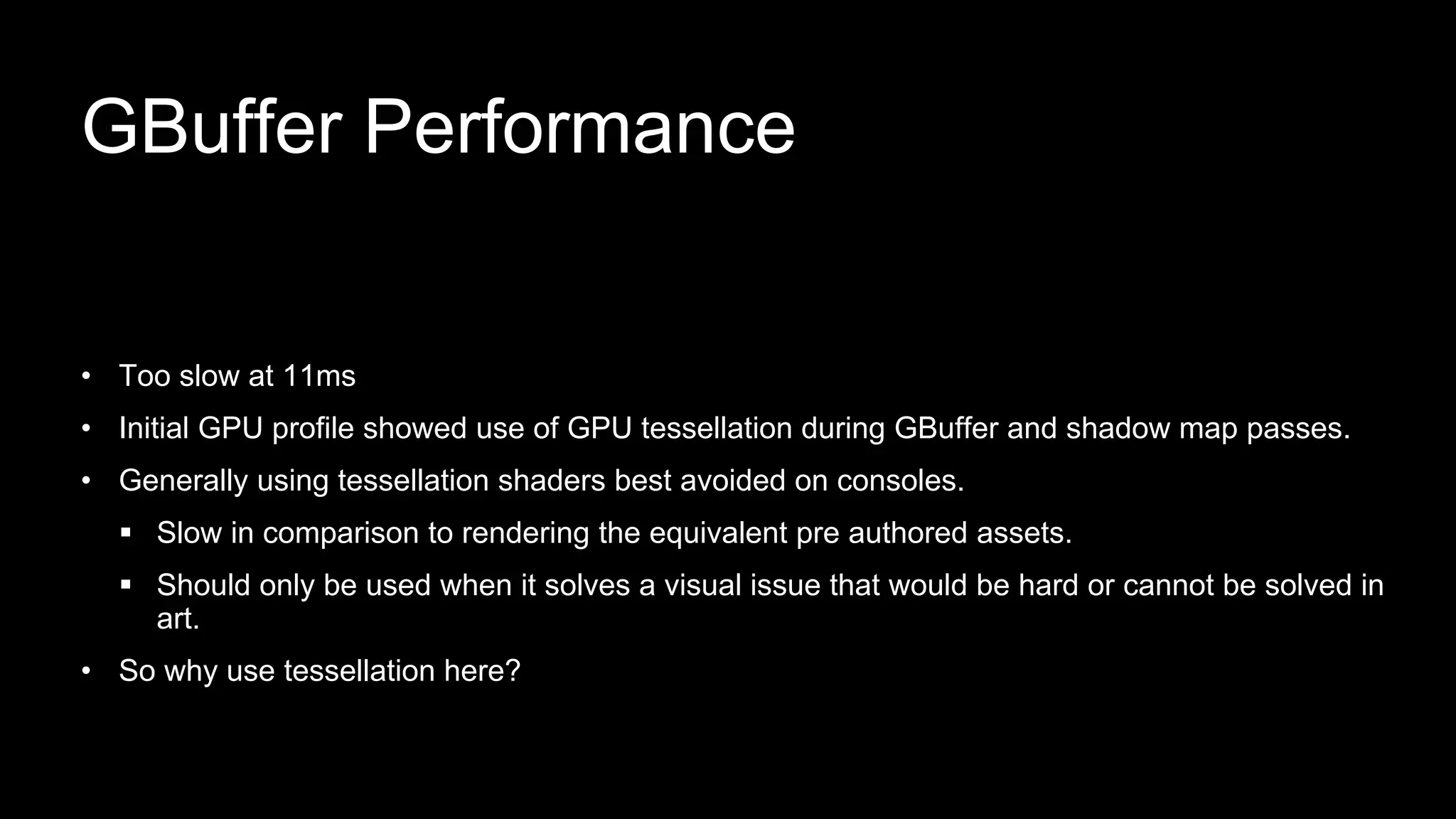 • Too slow at 11ms
• Initial GPU profile showed use of GPU tessellation during GBuffer and shadow map passes.
• Generally using tessellation shaders best avoided on consoles.
 Slow in comparison to rendering the equivalent pre authored assets.
 Should only be used when it solves a visual issue that would be hard or cannot be solved in
art.
• So why use tessellation here?
GBuffer Performance
 