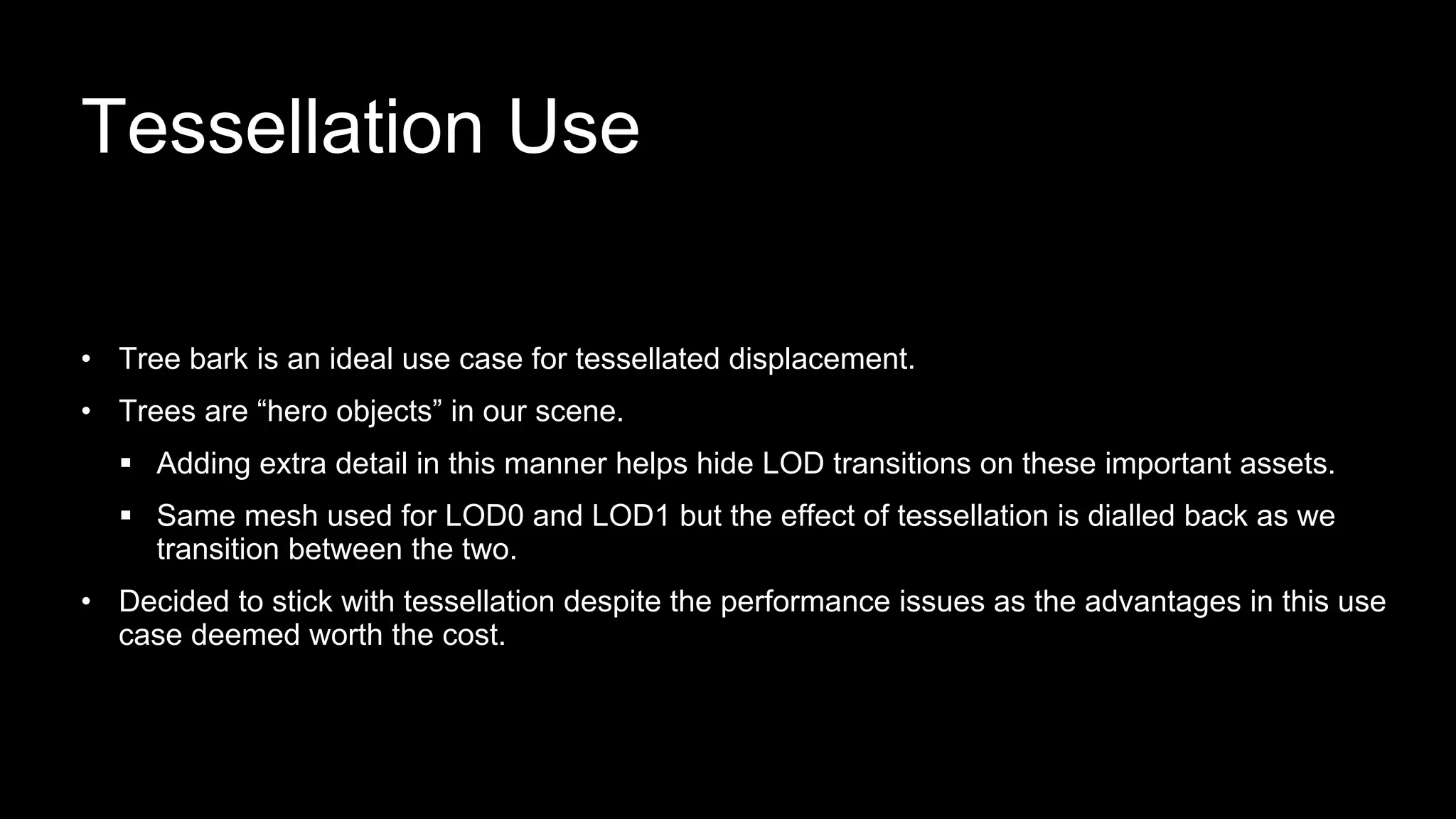 • Tree bark is an ideal use case for tessellated displacement.
• Trees are “hero objects” in our scene.
 Adding extra detail in this manner helps hide LOD transitions on these important assets.
 Same mesh used for LOD0 and LOD1 but the effect of tessellation is dialled back as we
transition between the two.
• Decided to stick with tessellation despite the performance issues as the advantages in this use
case deemed worth the cost.
Tessellation Use
 