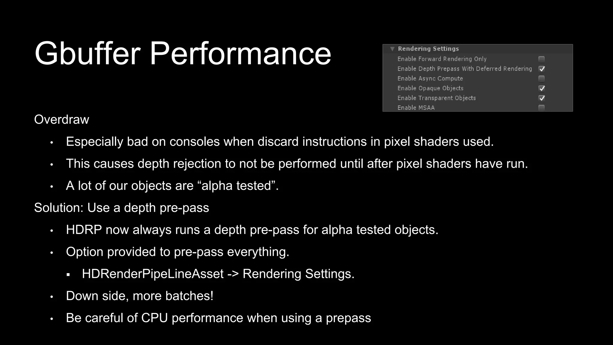 Overdraw
• Especially bad on consoles when discard instructions in pixel shaders used.
• This causes depth rejection to not be performed until after pixel shaders have run.
• A lot of our objects are “alpha tested”.
Solution: Use a depth pre-pass
• HDRP now always runs a depth pre-pass for alpha tested objects.
• Option provided to pre-pass everything.
 HDRenderPipeLineAsset -> Rendering Settings.
• Down side, more batches!
• Be careful of CPU performance when using a prepass
Gbuffer Performance
 