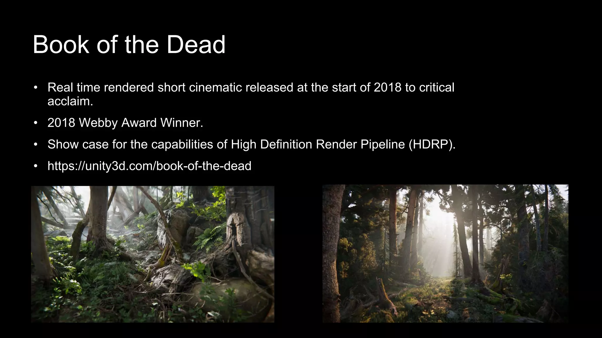 • Real time rendered short cinematic released at the start of 2018 to critical
acclaim.
• 2018 Webby Award Winner.
• Show case for the capabilities of High Definition Render Pipeline (HDRP).
• https://unity3d.com/book-of-the-dead
Book of the Dead
 