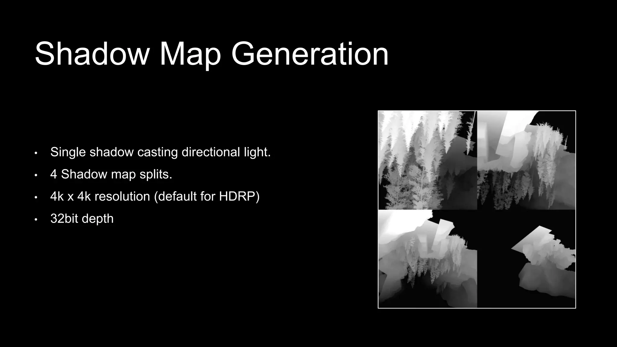 • Single shadow casting directional light.
• 4 Shadow map splits.
• 4k x 4k resolution (default for HDRP)
• 32bit depth
Shadow Map Generation
 