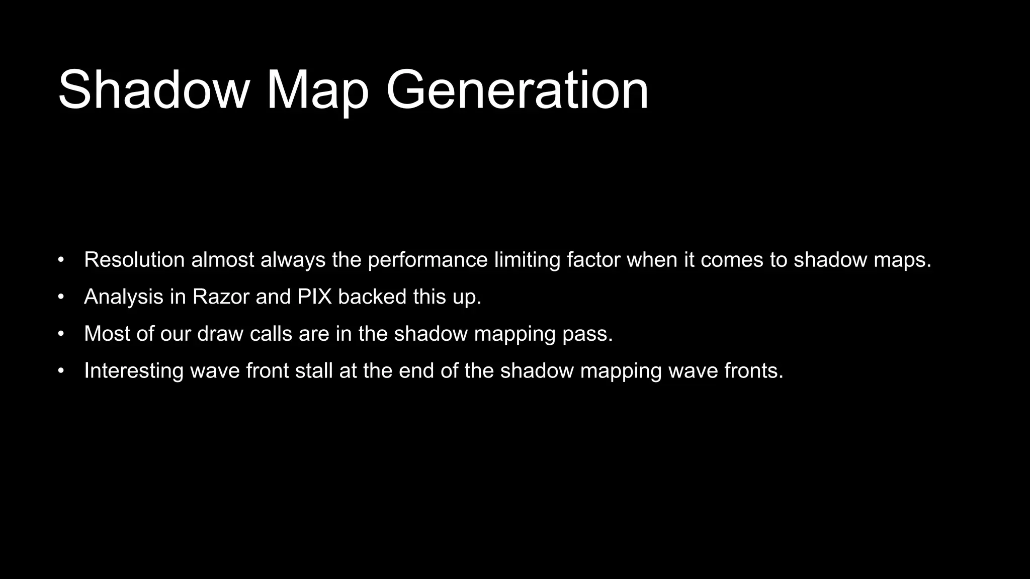 • Resolution almost always the performance limiting factor when it comes to shadow maps.
• Analysis in Razor and PIX backed this up.
• Most of our draw calls are in the shadow mapping pass.
• Interesting wave front stall at the end of the shadow mapping wave fronts.
Shadow Map Generation
 
