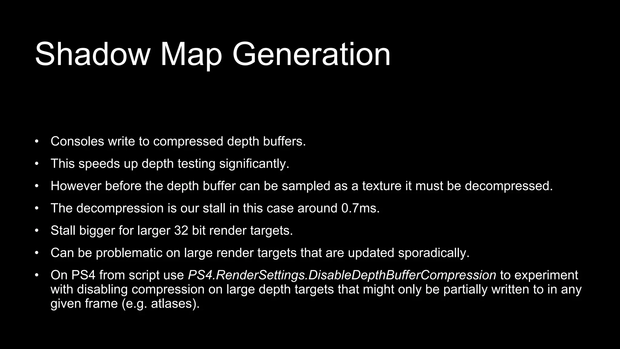 • Consoles write to compressed depth buffers.
• This speeds up depth testing significantly.
• However before the depth buffer can be sampled as a texture it must be decompressed.
• The decompression is our stall in this case around 0.7ms.
• Stall bigger for larger 32 bit render targets.
• Can be problematic on large render targets that are updated sporadically.
• On PS4 from script use PS4.RenderSettings.DisableDepthBufferCompression to experiment
with disabling compression on large depth targets that might only be partially written to in any
given frame (e.g. atlases).
Shadow Map Generation
 