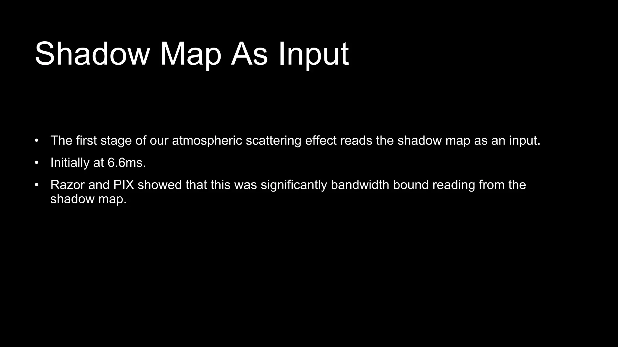 • The first stage of our atmospheric scattering effect reads the shadow map as an input.
• Initially at 6.6ms.
• Razor and PIX showed that this was significantly bandwidth bound reading from the
shadow map.
Shadow Map As Input
 