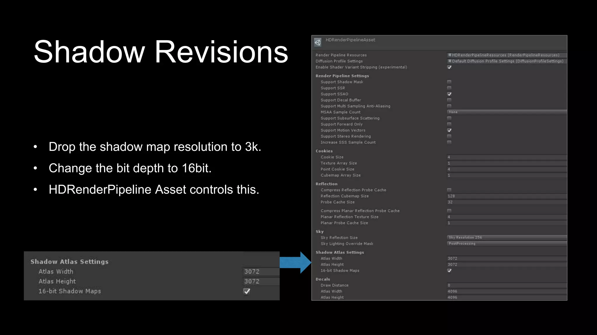 • Drop the shadow map resolution to 3k.
• Change the bit depth to 16bit.
• HDRenderPipeline Asset controls this.
Shadow Revisions
 