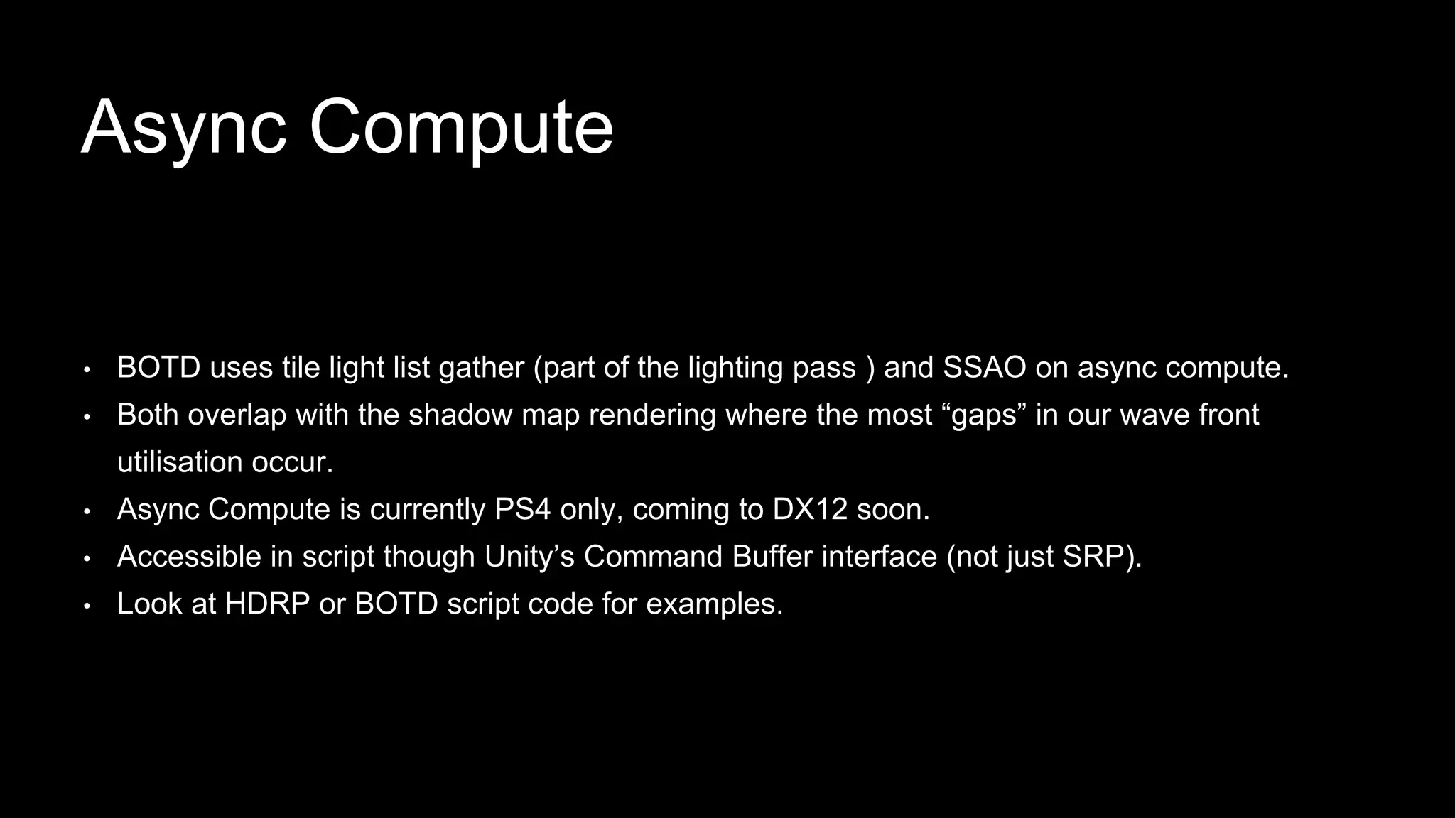 • BOTD uses tile light list gather (part of the lighting pass ) and SSAO on async compute.
• Both overlap with the shadow map rendering where the most “gaps” in our wave front
utilisation occur.
• Async Compute is currently PS4 only, coming to DX12 soon.
• Accessible in script though Unity’s Command Buffer interface (not just SRP).
• Look at HDRP or BOTD script code for examples.
Async Compute
 