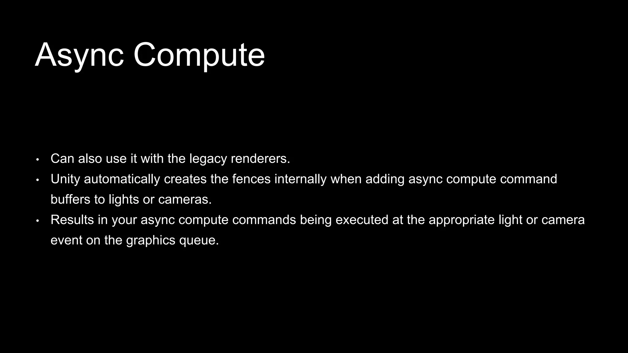 • Can also use it with the legacy renderers.
• Unity automatically creates the fences internally when adding async compute command
buffers to lights or cameras.
• Results in your async compute commands being executed at the appropriate light or camera
event on the graphics queue.
Async Compute
 