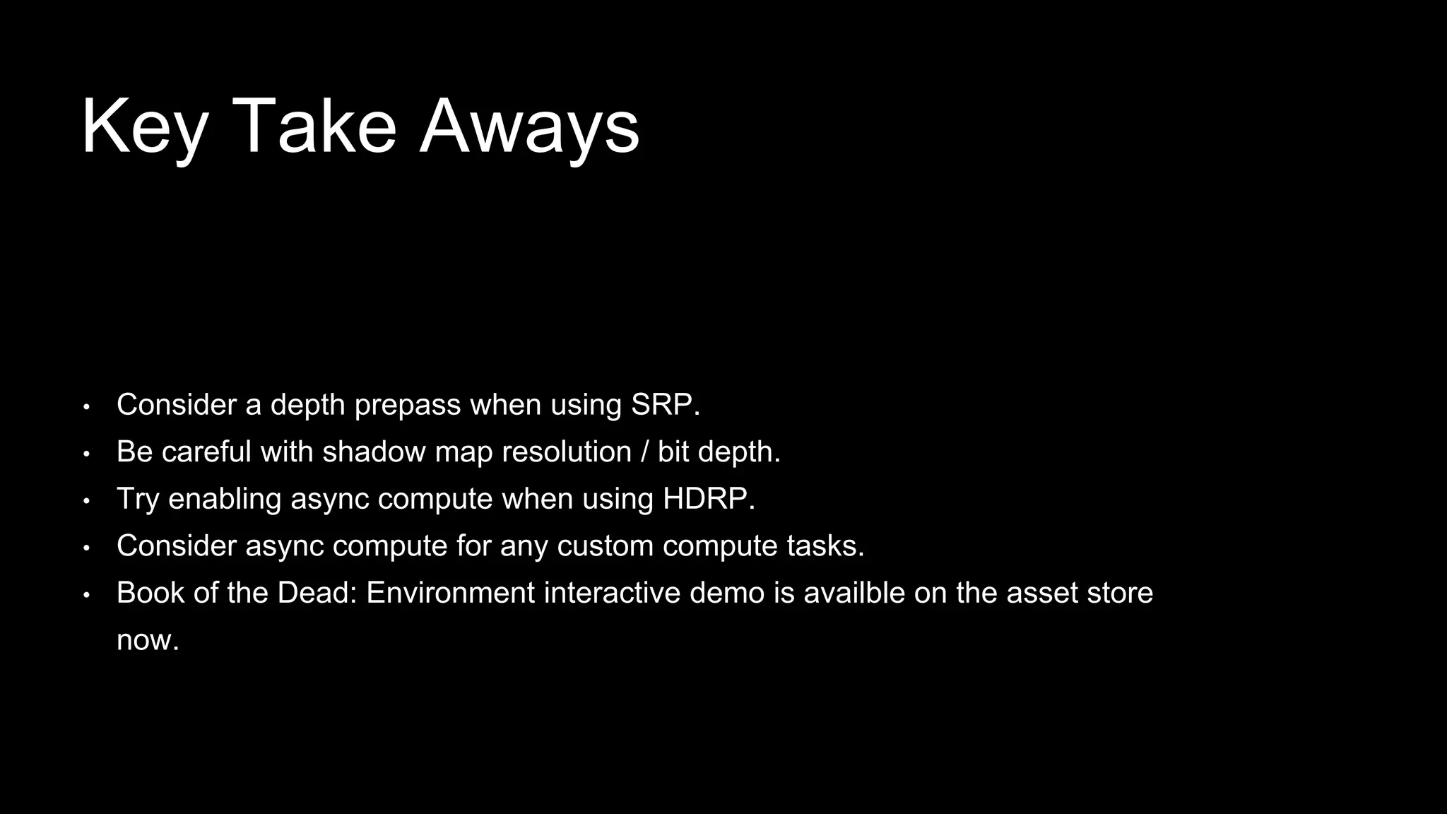 • Consider a depth prepass when using SRP.
• Be careful with shadow map resolution / bit depth.
• Try enabling async compute when using HDRP.
• Consider async compute for any custom compute tasks.
• Book of the Dead: Environment interactive demo is availble on the asset store
now.
Key Take Aways
 