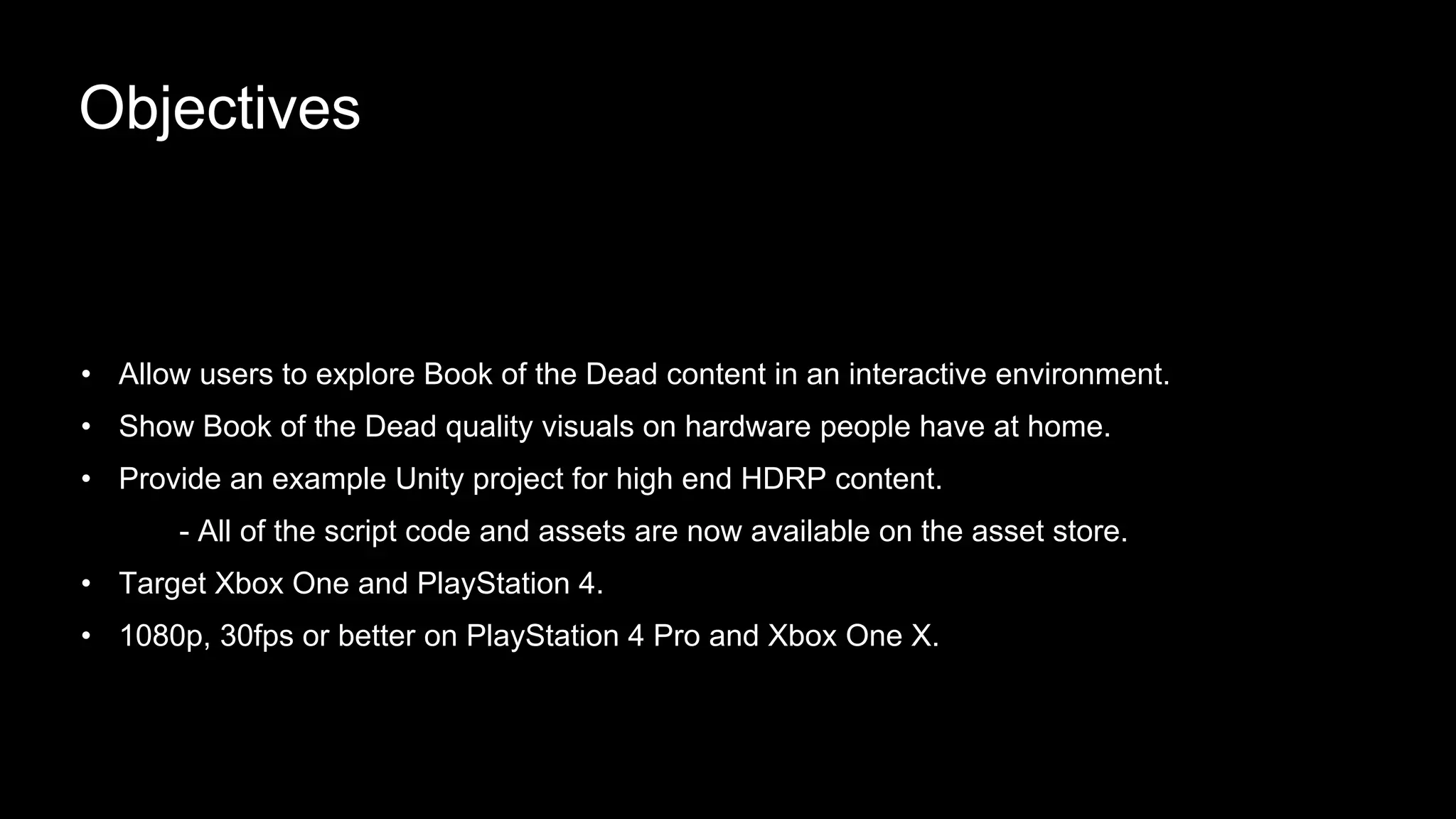 • Allow users to explore Book of the Dead content in an interactive environment.
• Show Book of the Dead quality visuals on hardware people have at home.
• Provide an example Unity project for high end HDRP content.
- All of the script code and assets are now available on the asset store.
• Target Xbox One and PlayStation 4.
• 1080p, 30fps or better on PlayStation 4 Pro and Xbox One X.
Objectives
 