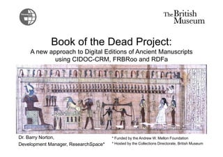 Book of the Dead Project:
A new approach to Digital Editions of Ancient Manuscripts
using CIDOC-CRM, FRBRoo and RDFa
Dr. Barry Norton,
Development Manager, ResearchSpace*
* Funded by the Andrew W. Mellon Foundation
* Hosted by the Collections Directorate, British Museum
 