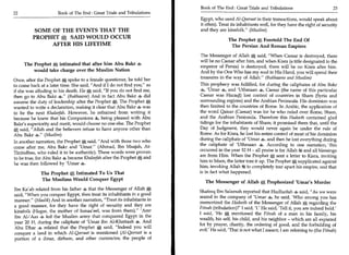 Book of The End : Great Trials and Tribulations 	                          23
22	                   Book of The End : Great Trials and Tribulations
                                                                         Egypt, who used Al-Qeeraat in their transactions, would speak about
                                                                         it often). Treat its inhabitants well, for they have the right of security
         SOME OF THE EVENTS THAT THE                                     and they are kinsfolk." (Muslim)
         PROPHET e; SAID WOULD OCCUR                                                    The Prophet * Foretold The End Of
              AFTER HIS LIFETIME                                                         The Persian And Roman Empires
                                                                          The Messenger of Allah * said, "When Caesar is destroyed, there
                                                                          will be no Caesar after him, and when Kisra (a title designated to the
      The Prophet * intimated that after him Abu Bakr *
                                                                          emperor of Persia) is destroyed, there will be no Kisra after him.
          would take charge over the Muslim Nation                        And by the One Who has my soul in His Hand, you will spend their
                                                                          treasures in the way of Allah." (Bukhaaree and Muslim)
Once, after the Prophet * spoke to a female questioner, he told her
to come back at a later time. She said, "And if I do not find you," as   This prophecy was fulfilled, for during the caliphates of Abu Bakr
if she was alluding to his death. He * said, "If you do not find me,     4, 'Umar 4, and 'Uthmaan 4, Caesar (the name of this particular
then go to Abu Bakr S." (Bukhaaree) And in fact Abu Bakr 4 did           Caesar was Haraql) lost control of countries in Sham (Syria and
assume the duty of leadership after the Prophet *. The Prophet 0,        surrounding regions) and the Arabian Peninsula. His dominion was
wanted to write a declaration, making it clear that Abu Bakr 4 was       then limited to the countries of Rome. In Arabic, the application of
to be the next Khaleefah. However, he refrained from writing it          the word Qaisar (Caesar) was for he who ruled over Rome, Sham,
because he knew that his Companions a being pleased with Abu             and the Arabian Peninsula. Therefore this Hadeeth contained glad
Bakes superiority and merit, would choose no one else. The Prophet       tidings for the inhabitants of Sham; it promised them that, until the
* said, "Allah and the believers refuse to have anyone other than        Day of Judgment, they would never again be under the rule of
Abu Bakr 4." (Muslim)                                                    Rome. As for Kisra, he lost his entire control of most of his dominion
In another narration, the Prophet * said, "And with those two who        during the caliphate of 'Umar 4, and then he lost everything during
come after me, Abu Bakr and 'Umar." (Ahmad, Ibn Maajah, At-              the caliphate of 'Uthmaan 4. According to one narration, this          -




Tinnidhee, who ruled it to be authentic). These words were proven        occurred in the year 32 H - all praise is for Allah rM and all blessings
to be true, for Abu Bakr 4 became Khaleefah after the Prophet  A   and   are from Him. When the Prophet *, sent a letter to Kisra, inviting
he was then followed by 'Umar
                                                                         him to Islam, the latter tore it up. The Prophet   A supplicated against
                                                                         him, invoking Allah U to completely tear apart his empire, and that
                                                                                                  .



             The Prophet * Intimated To Us That                          is in fact what happened.
             The Muslims Would Conquer Egypt
                                                                            The Messenger of Allah        *   Prophesized 'Umar's Murder
Ibn Ka'ab related from his father 4 that the Messenger of Allah
                                                                         Shafeeq Ibn Salamah reported that Hudhaifah 4 said, "As we were
said, "When you conquer Egypt, then treat its inhabitants in a good
                                                                         seated in the company of 'Umar 4, he said, 'Who among you has
manner." (Maalik) And in another narration, "Treat its inhabitants in    memorized the Hadeeth of the Messenger of Allah * regarding the
a good manner, for they have the right of security and they are          Fitnah (tribulation)?' I said, 'I.' He said, 'Tell it, you are indeed bold.'
kinsfolk (Hagar, the mother of Ismaa'eel, was from them)." 'Amr
ibn Al-'Aas 4 led the Muslim army that conquered Egypt in the
                                                                         I said, 'He  A    mentioned the Fitnah of a man in his family, his
                                                                         wealth, his self, his child, and his neighbor - which are all expiated
year 20 H, during the caliphate of 'Umar ibn Al-Khattaab 4. And
                                                                         for by prayer, charity, the ordering of good, and the forbidding of
Abu Dhar 4 related that the Prophet * said, "Indeed you will
                                                                         evil.' He said, 'That is not what I meant; I am referring to (the Fitnah)
conquer a land in which Al-Qeeraat is mentioned (Al-Qeeraat is a
portion of a dinar, dirham, and other currencies; the people of
 