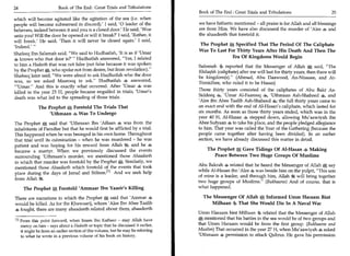 24	                      Book of The End : Great Trials and Tribulations
                                                                                  Book of The End : Great Trials and Tribulations	                       25
which will become agitated like the agitation of the sea (i.e. when
people will become submersed in discord).' I said, '0 leader of the               we have hitherto mentioned - all praise is for Allah and all blessings
believers, indeed between it and you is a closed door.' He said, 'Woe             are from Him. We have also discussed the murder of 'Alee 4 and
unto you! Will the door be opened or will it break?' I said, 'Rather, it          the ahaadeeth that foretold it.
will break.' He said, 'Then it will never be closed again.' I said,
                                                                                  The Prophet A Specified That The Period Of The Caliphate
'Indeed.' "
                                                                                  Was To Last For Thirty Years After His Death And Then The
Shafeeq Ibn Salamah said, "We said to Hudhaifah, 'It is as if 'Umar
4 knows who that door is?' " Hudhaifah answered, "Yes, I related                                Era Of Kingdoms Would Begin
to him a Hadeeth that was not false (not false because it was spoken              Safeenah 4, reported that the Messenger of Allah * said, "The
by the Prophet *, who spoke not from desire, but from revelation)."               Khilaafah (caliphate) after me will last for thirty years; then there will
Shafeeq later said, "We were afraid to ask Hudhaifah who the door                 be kingdom(s)." (Ahmad, Abu Daawood, An-Nisaaee, and At-
was, so we asked Masrooq to ask." Hudhaifah answered,                             Tirmidhee, who ruled it to be Hasan)
"'Umar." And this is exactly what occurred. After 'Umar 4 was
killed in the year 23 H, people became engulfed in trials; 'Umar's                Those thirty years consisted of the caliphates of Abu Bakr As-
 death was what led to the spreading of those trials.                             Siddeeq 4, 'Umar Al-Faarooq 'Uthmaan Ash-Shaheed 4, and
                                                                                  'Alee ibn Abee Taalib Ash-Shaheed 4; the full thirty years came to
             The Prophet A Foretold The Trials That                               an exact end with the end of Al-Hasan's caliphate, which lasted for
                  'Uthmaan Was To Undergo                                         six months. As soon as those thirty years ended, which was in the
                                                                                  year 40 H, Al-Hasan 4 stepped down, allowing Mu'aawiyah ibn
The Prophet A said that 'Uthmaan Ibn 'Affaan 4 was from the
                  .                                                               Abee Sufyaan 4 to take his place, and the people pledged allegiance
inhabitants of Paradise but that he would first be afflicted by a trial.          to him. That year was called the Year of the Gathering (because the
This happened when he was besieged in his own home. Throughout                    people came together after having been divided). In an earlier
that trial until its culmination - when he was murdered - he was                  section, we have already discussed this matter in detail.
patient and was hoping for his reward from Allah and he 4
became a martyr. When we previously discussed the events                              The Prophet 0 Gave Tidings Of Al-Hasan ads Making
surrounding 'Uthmaan's murder, we mentioned those Ahaadeeth                              Peace Between Two Huge Groups Of Muslims
in which that murder was foretold by the Prophet *. Similarly, we
                                                                                  Abu Bakrah 4 related that he heard the Messenger of Allah A say
mentioned those Ahaadeeth which foretold of the events that took
place during the days of Jamal and Siffeen.M And we seek help                     while Al-Hasan ibn 'Alee 4 was beside him on the pulpit, "This son
                                                                                  of mine is a leader, and through him, Allah 4g will bring together
from Allah
                                                                                  two huge groups of Muslims." (Bukhaaree) And of course, that is
      The Prophet 0 Foretold 'Ammaar Ibn Yaasir's Killing                         what happened.

There are narrations in which the Prophet * said that 'Ammar 4                      The Messenger Of Allah 0 Informed Umm Haraam Sint
would be killed. As for the Khawaarij, whom 'Alee Ibn Abee Taalib                      Milhaan 4, That She Would Die In A Naval War
4 fought, there are many ahaadeeth related about them, ahaadeeth
                                                                                  Umm Haraam bint Milhaan 40 related that the Messenger of Allah
 PI From this point forward, when Imam Ibn Katheer - may Allah have
                                                                                  e; mentioned that his battles in the sea would be of two groups and
    mercy on him - says about a Hadeeth or topic that he discussed it earlier,    that Umm Haraam would be from the first group. (Bukhaaree and
    it might be from an earlier section of this volume, but he may be referring   Muslim) That occurred in the year 27 H, when Mu'aawiyah 4 asked
    to what he wrote in a previous volume of his book on history.                 'Uthmaan s permission to attack Qubrus. He gave his permission
 
