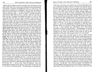 224	                   Book of The End : Great Trials and Tribulations    Book of The End : Great Trials and Tribulations	                     225

  When only the believers remain, the hypocrites will remain among        Then they will come to me, and for me are three intercessions that
  them. Allah will come to them upon whatsoever form He ft pleases.         my Lord promised. Then I will go to Paradise and take the ring of
 He will say, '0 people, the people have went, so catch up to your          the door. Next, I will ask for it to be opened, and it will be opened
  gods and to whatever you worshipped' They will say, 'By Allah, we         for me. I will be greeted and welcomed. When I enter Paradise, I will
 have no one save Allah: we would not worship anyone save Him.'             look at my Lord 'Azza Wa-Jail (to Whom belongs Might and
 Then he will leave them — and He is Allah — and they remain for            Majesty), and I will fall down to Him, prostrating. Allah will inform
 what period Allah wills for them to remain. Then He will come to           me of something from His praise and glorification that He never
 them and say, '0 people, the people have gone, so catch up with            before informed anyone from His creation. Then Allah will say to
 your gods and with those you used to worship' They will say, 'By           me, 'Raise your head, 0 Muhammad, and intercede, for you will be
 Allah, we have no one save Allah, and we would not worship                . granted intercession. And ask, for you will be given.' When I will
 anyone save Him.' He will reveal His Shin to them, and such of His         raise my head, Allah will say, and He knows best, 'What is your
 Greatness will become plain to them that they will know that He is          affair?' I will say, '0 my Lord, you promised me intercession, so
 their Lord. They will fall down, prostrating on their faces. Every          grant it to me for the inhabitants of Paradise, so that they enter
 hypocrite will fall on the back of his neck, and Allah will make their      Paradise. Allah 'Azza (to Whom belongs Might and Majesty)
 spinal columns become like the horns of cows (i.e., they will not be        will say, 'I have granted you intercession, and I have given
 able to bend). Then Allah will give permission to them, and they            permission for them to enter Paradise. The Messenger of Allah ffi
                                                                                                                    —                              .




 will raise their heads. And Allah will place the Siraat (path) over         used to say, By the One Who has sent me by the Truth, you do not
 Paradise, like a strap of hair or a knot of hair or like the blade of a     recognize your wives and abodes in this world as well as the
 sword. Upon it will be hooks and grapples and hard thorns of steel          inhabitants of Paradise will recognize their wives and abodes.
 like the thorns of Sa'daan (a kind of thorny plant). Before it is a         Each man from them will enter upon 72 wives as Allah created
bridge that is slick and slippery. They will pass over it like the           them (i.e. Allah created them for the dwellers of Paradise; they are
blinking of an eye, like the flash of lightning, like the passing of         not women who lived in the world), and two will be Adamiyyatain
wind, like racing horses, like other racing animals, or like racing          (two from the children of Adam). Because of their worship of Allah
men. Some will go by safely, some will be safe but scratched, and            in the world, they will have the favor of whomsoever Allah pleases.
some will be pushed onto their faces into the Hellfire. When the             He (the dweller of Paradise) will enter upon one of the two in a
people of Paradise will reach Paradise, they will say, 'Who will             room made of sapphire (or ruby), upon a bed made of gold,
intercede for us to our Lord, so that He will make us enter Paradise?'       wreathed in pearls. He will have 70 levels of fine and thick silk. He
They will say, 'Who is more worthy of that than your father, Adam?           will place his hand between her shoulders and then look from her
Indeed Allah created him with His Hand and blew into him from                chest to what is behind her garment in terms of skin and flesh. And
His Rooh, and spoke to him Qublan (directly).' They will go to Adam          he will indeed look at the flesh of her shin...His liver will be as a
and request that from him. He will mention a sin and say, 'I am not          mirror to her and her liver will be as a mirror to him. While he is
the one for that, but go to Nooh, for he is the first of His Messengers      with her — he does not tire of her nor does she tire of him — it will
to His creation.' They will go to Nooh and request that from him,            be called out, 'We indeed know that you do not tire and that she
but he will mention something and say, 'I am not the one for that,            does not tire (or become bored), but you have wives other than her.'
but you should go to Moosa.' They will make that request to him,             Then he will go out, going to them one by one. Every time he goes to
but he will mention a sin and say, 'I am not the one for that, but you        one, she will say, 'By Allah, there is none in Paradise who is better
should go to Roohullah (a spirit created by Allah) and His Word (i.e.,        than you, and there is none in Paradise who is more beloved to me
He said, be — and he was), 'Eesa Ibn Maryam.' They will                     than you.' He A said, And when the people of the Hellfire fall
request that from him, but he will say, 'I am not the one for that, but       into the Hellfire, some among your Lord's creation will fall into it —
you should go to Muhammad ffi.' The Messenger of Allah ffi , said,
                                                                 T            their deeds will have destroyed them. As for some of them, (the fire)
 