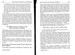 232	                      Book of The End : Great Trials and Tribulations   Book of The End : Great Trials and Tribulations 	                 233

    0 assembly of jinn and men! If you have power to pass beyond the       people will be gathered on the Day of Resurrection, and they will be
    zones of the heavens and the earth, then pass (them)! But you will      of three kinds: a category that will walk, a category that will ride,
    never be able to pass them, except with authority (from Allah)!         and a category that will (move) on their faces. The Companions 4
    Then which of the Blessings of your Lord will you both (jinn and        asked, 0 Messenger of Allah a and how will they walk on their
    men) deny? There will be sent against you smokeless flames of fire      faces? He A; said, Indeed, the One Who made them walk on their
    and (molten) brass, and you will not be able to defend yourselves.      legs is capable of making them walk on their faces. With their faces
    Then which of the Blessings of your Lord will you both (jinn and        they will shield themselves from every high place and every thorn.
    men) deny?ri l                                                         (Ahmad)
We have hitherto related the Hadeeth of Abu Shuraihah Hudhaifah             'Abdullah ibn 'Umar 4 said, I heard the Messenger of Allah g; say,
ibn Usaid, a Hadeeth that is related in Musnad Ahmad, Saheeh Muslim,        'Indeed there will be Hijrah (migration) after Hijrah, people will
and the Four Sunan. In it, the Messenger of Allah A said, Indeed,          betake themselves to the place of Ibraaheem's migration. None shall
the Hour will not arrive until you see ten Signs. He then began            remain on earth except for its most evil inhabitants. Their lands will
enumerating them until he g, said, And the last of them is a fire          expel i hem, and the fire will gather them with the apes and pigs. It
them will emerge from the floor of 'Adn; it will steer people to the        will sr. end the night with them wherever it is they spend the night,
place of gathering. This fire will steer those who are present and          and it will spend the day with them wherever it is they take their
alive at the end of times, steering them from all regions of the earth       day nap. And it will eat those who remain behind.' (Ahmad)
to the land of Ash-Sham (Syria and surrounding areas), the land of
                                                                             Abu Shuraihah Huzaifah ibn Usaid Al-Ghaffaaree 4, reported that
the gathering.
                                                                             he heard Abu Dharr Al-Ghaffaaree 4 recite this Verse:
              The Mention Of The Fire And How It Will                                           e .c,,tt, fr ) s# ;247 ,1; !.4.3).,
                                                                                            (4. j       ..5     c                    4
                  Gather The People To Ash-Sham
                                                                                    4  L                   .)




Abu Hurairah 4 reported that the Messenger of Allah g said, The               And We shall gather them together on the Day of Resurrection on
people will be gathered upon three groups; they will be hopeful and            their faces, blind, dumb and deaf '. 111
fearful. There will be two on a camel, three on a camel, and ten on a       Abu Dharr 4 then said, As-Saadiq Al-Masdooq (Muhammad g)
camel. The fire will gather the rest of them. It will be with them in       said to me, 'Indeed the people will be gathered on the Day of
the day wherever it is they take their noon nap, and it will spend the      Resurrection in three groups: one group will be fed, will be clothed,
night with them wherever it is they spend the night. (Bukhaaree and        and will be riding; another group will be walking and striving; and
Muslim)                                                                     the angels will drag another group on their faces.' We said, 'We
In the narration of Ahmad, 'Abdullah ibn Salaam 4 asked the                 know these two, but what is that matter with those who are walking
Messenger of Allah g about the first Signs of the Hour. He g said,          and striving?' He A said, 'Allah will send death to mounts, until
A fire that will gather the people from the east to the west.             there remains no mount. A man will give his attractive garden for a
(Ahmad)                                                                     camel that no longer gives off milk, upon which is Al-Qatab (what is
                                                                            placed on the hump of a camel and below the rider). (At-
On The Day Of Resurrection People Will Be Gathered Into                     Tabaraanee)
Three Categories                                                            Mtilaawiyah ibn Humaidah Al-Qushairee 4 related that the
                                                                            Messenger of Allah 0, said, They will be gathered here — and
Abu Hurairah 4 reported that the Messenger of Allah        A said, The
                                                                            he A signaled with his hand toward Ash-Sham — walking, riding,

E l l Qur'an 55:33 -36.                                                      i l l Qur'an 17:97.
 