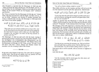 240	                            Book of The End : Great Trials and Tribulations   Book of The End: Great Trials and Tribulations 	                          241

             Abu Hurairah 4 reported that the Messenger of Allah e said,                           You will see therein nothing crooked or curved.M
             Allah will grasp the earth, fold the sky with His Right, and say, I              Then Allah will drive out the creation, and they will end up in the
             am the King, I am the All-Mighty! Where are the kings of the earth?                one that replaced it (in the earth that replaced it). Allah i4 said:
             Where are the tyrants? Where are the haughty ones? (Bukhaaree
	4_,L!       and Muslim)
             Ibn 'Umar 4e, reported that the Messenger of Allah e:, said, Indeed
                                                                                                               .A     	    iibtS LCST, 0,411	iO3F	
                                                                                                                                    3                             r
                                                                                                                                                                  y,*
                                                                                                                                                                   -




             Allah will grasp the heavens with His Right, and then will say, I                     On the Day when the earth will be changed to another earth and so
             am the King. (Bukhaaree and Muslim) In another narration, Ibn                         will be the heavens, and they (all creatures) will appear before Allah,
             'Umar 4s reported that one day, the Messenger of Allah A recited                       the One, the Irresistible. 42 i
             this Verse on the Min bar (pulpit):                                                'Aaisha LS reported that the Messenger of Allah e was asked,
                                                                                                Where will the people be when the earth and the heavens will be
                    5L.:4 15c	
                     -    ,           ;t!   	9J7 c's;- ;IT bii;
                                                -c;                    .-                       replaced? He e, said, In the darkness before the bridge. (Muslim)
                                 A __lc'    :ft                             P
                                                                                                The changing of the earth might have a meaning other than the one
                                                                                                mentioned in the aforesaid Hadeeth: the features and characteristics
     They made not a just estimate of Allah such as is due to Him. And                         of the earth will undergo a change between the two blows of the
     on the Day of Resurrection the whole of the earth will be grasped by                       horn, the blowing of the swooning away and the blowing of the
     His Hand and the heavens will be rolled up in His Right Hand.                              resurrection. The mountains will move and the earth will shake, and
     Glorified is He, and High is He above all that they associate as                           then all will become a single plane, with no crookedness therein, no
     partners with Him! I l l                                                                  hills, and no valleys. Allah k said:
 The Messenger of Allah e said such with his hand, moving it
	L' will glorify Himself: I am
 forward and turning it around; the Lord                                                                  zb;ii..;	                      l,g);:	     4c1j 3 ,1,_;b:A9
 the All-Mighty! I am Al-Mutakabbir (the Omnipotent)! I am the
 Most Powerful! I am the Most Generous! The Minbar shook with
                                                                                                                                    SI	            L'e	   'J Lfit:a,c,
 the Messenger of Allah A on it. Ibn 'Umar 4 said, We said, 'It will                               And they ask you concerning the mountains, say: My Lord will blast
 fall down with him.' Imam Ahmad and Muslim related this                                          them and scatter them as particles of dust. Then He shall leave it as a
 narration, and the wording is that of the former.                                                 level smooth plain. You will see therein nothing crooked or curved/ 431
                                                                                                This means that it will be smooth, with no lowness or highness to
                                                    ++                                          the land.
                                                                                                And Allah k said:
             He *, said in the Hadeeth of the horn. The earth will be changed to
             another earth. Then He k will unfold, even out, spread, and then
             extend it, like the extending of tanned leather...                                                          4c); •,=-	.     j41
             Allah k said:                                                                         And the mountains shall be moved away from their places and

                                             s 5;
                                                                                                   they will be as if they were a mirage. l 4 !
                                                      1;;.;
                                                                                                [1]Qur'an 20:107.
                                                                                                [2]Qur'an 14:48.
             111   Qur'an 39:67.                                                                [31 Qur'an 20:105-107.
                                                                                                [4] Qur'an 78:20.
 